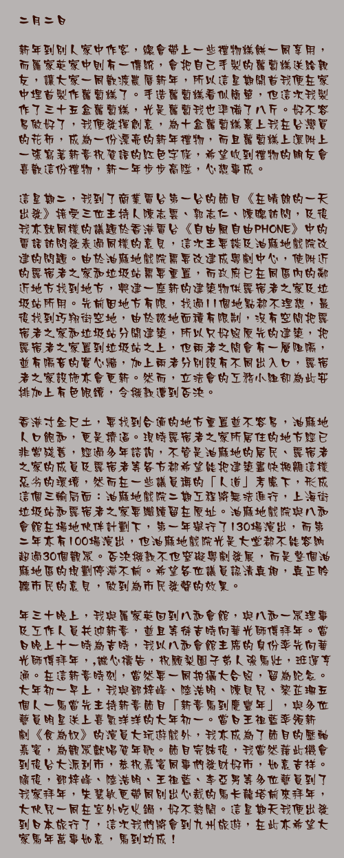 二月二日

新年到別人家中作客，總會帶上一些禮物糕餅一同享用，而羅家英家中則有一傳統，會把自己手製的蘿蔔糕送給親友，讓大家一同歡渡農曆新年，所以這星期開首我便在家中埋首製作蘿蔔糕了。手造蘿蔔糕看似簡單，但這次我製作了三十五盒蘿蔔糕，光是蘿蔔我也準備了八斤。好不容易做好了，我便發揮創意，為十盒蘿蔔糕裹上我在台灣買的花布，成為一份漂亮的新年禮物，而且蘿蔔糕上還附上一張寫著新春祝賀語的紅色字條，希望收到禮物的朋友會喜歡這份禮物，新一年步步高陞，心想事成。

這星期二，我到了商業電台第一台的節目《在晴朗的一天出發》接受三位主持人陳志雲、郭志仁、陳聰訪問，及後我亦就同樣的議題於香港電台《自由風自由PHONE》中的電話訪問發表過同樣的意見，這次主要談及油麻地戲院改建的問題。由於油麻地戲院需要改建成粵劇中心，使附近的露宿者之家和垃圾站需要重置，而政府已在同區內的鄰近地方找到地方，興建一座新的建築物供露宿者之家及垃圾站所用。先前因地方有限，找過11個地點都不理想，最後找到巧翔街空地，由於該地面積有限制，沒有空間把露宿者之家和垃圾站分開建築，所以只好照原先的建築，把露宿者之家置到垃圾站之上，但兩者之間會有一層阻隔，並有隔音的實心牆，加上兩者分別設有不同出入口，露宿者之家設施亦會更新。然而，立法會的工務小組卻為此安排加上有色眼鏡，令撥款遭到否決。

香港寸金尺土，要找到合適的地方重置並不容易，油麻地人口飽和，更是擠逼。現時露宿者之家所居住的地方經已非常殘舊，經過多年諮詢，不管是油麻地的居民、露宿者之家的成員及露宿者等各方都希望能把建築盡快搬離這樣惡劣的環境，然而在一些議員稱的「人道」考慮下，形成這個三輸局面：油麻地戲院二期工程將無法進行，上海街垃圾站和露宿者之家要繼續留在原址。油麻地戲院與八和會館在場地伙伴計劃下，第一年舉行了130場演出，而第二年亦有100場演出，但油麻地戲院光是大堂都不能容納超過30個觀眾。否決撥款不但窒礙粵劇發展，而是整個油麻地區的規劃停滯不前。希望各位議員認清真相，真正聆聽市民的意見，做到為市民發聲的效果。

年三十晚上，我與羅家英回到八和會館，與八和一眾理事及工作人員共迎新春，並且等待吉時向華光師傅拜年。當日晚上十一時為吉時，我以八和會館主席的身份率先向華光師傅拜年，,誠心禱告，祝願梨園子弟人強馬壯，班運亨通。在這新春時刻，當然要一同拍攝大合照，留為紀念。大年初一早上，我與鄧梓峰、陸浩明、陳貝兒、黎芷珊五個人一馬當先主持新春節目「新春馬到慶豐年」，與多位藝員明星送上喜氣洋洋的大年初一。當日王祖藍率領新劇《食為奴》的演員大玩遊戲外，我亦成為了節目的壓軸嘉賓，為觀眾獻唱賀年歌。節目完結後，我當然藉此機會到後台大派利市，恭祝嘉賓同事們發財好市，如意吉祥。隨後，鄧梓峰、陸浩明、王祖藍、李亞男等多位藝員到了我家拜年，朱慧敏更帶同別出心裁的馬卡龍塔前來拜年，大伙兒一同在室外吃火鍋，好不熱鬧。這星期天我便出發到日本旅行了，這次我們將會到九州旅遊，在此亦希望大家馬年萬事如意，馬到功成！