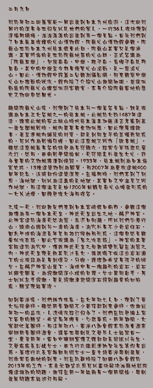 二月九日

我於年初二與羅家英一同出發到日本九州旅遊，這次與我同行的還有多位好友以及他們的家人，一行36人很快便到達福岡機場，浩浩蕩蕩的出發到第一個景點。首先我們到了日本最具規模的火山博物館，阿蘇火山博物館參觀。阿蘇山位於日本九州熊本縣東北部，阿蘇山其實只是個通稱，其實所指的是位於阿蘇地區的火山群，正式名稱為「阿蘇五嶽」，包括高岳、中嶽、根子岳、烏帽子岳及杵島岳。其中的中嶽至今仍有頻繁火山活動，是一座活火山。因此，博物館中設置二台觀測攝影機，用來觀察中嶽火山口裡面的狀況。館內除了介紹火山相關知識，並提供動態的阿蘇火山模型供遊客觀賞，亦有介紹阿蘇當地的歷史文物與自然風光。

離開阿蘇火山後，我便到了熊本另一個著名景點，就是被稱為日本三大名城之一的熊本城。此城於大約1487年建造，維修此城的安土桃山時代熊本藩主加藤清正考慮到萬一發生圍城戰時，城內需要有食物供應，因此便廣植銀杏，甚至連城內鋪床的材質，都是利用里芋的莖曬乾做成的，可以作為戰備存糧，因此這座城又叫作「銀杏城」。雖然這座城最有名的特色為易守難攻，經常令軍隊想放棄攻打，然而，西南戰爭開始前，天守閣意外發生大火，許多重要的文物城樓遭到燒毀。1933年，熊本城列為日本指定史跡，13棟建築物列為國寶，而2007年為慶祝建城400周年紀念，遂將部份建築還原。在福岡時，我們亦到了別府．海地獄，別以為這真的是地獄，其實日文中溫泉又叫作地獄，而這個溫泉是由1200年前鶴見岳火山噴發形成的一大片池塘，因顏色像大海而得名。

之後一天，我與親友們來到日本宮崎縣日南市，參觀這個相傳為第一個日本天皇，神武天皇出生之地，鵜戶神宮。此神宮建於海邊天然洞窟，靠近日向灘，所以我們必須行山，繞過山頭到另一邊的海邊。洞穴外有不少奇岩怪石，因太平洋的海浪長年累月拍打侵蝕而形成，這個自然景觀看似洗衣板，因此它被稱為「鬼之洗衣板」。神宮的主要宮殿建於洞穴中，傳說神武天皇之母親將雙乳留在洞窟之內，神武天皇便是飲其乳汁長大，據說喝下從這些岩石滴下的水被認為是有利懷孕、分娩、護理和希望有孩子的婦女。在鵜戶神宮山崖下，海洋中有一塊龜形的岩石，岩石以繩索圈著，為投擲開運小球的目標。女士需用右手，男士則以左手投擲，要是投擲者把開運石投到龜背的凹陷處，願望便能實現。

回到香港後，我們稍作休息，在大年初七人日，便到了黃大仙祠參拜。雖然新春期間不少善信都到來參拜，但相比年初一的盛況，人流情況經已好多了。我們在紅色牆上寫下各自的願望，希望馬年順景，心想事成。新年期間，大家都忙著團拜，而這年初八，香港八和會館亦於逸東酒店舉辦新春團拜酒會，讓各位粵劇及文藝界人士能聚首一堂，慶賀新年。當日中聯辦宣傳文體部部長郝鐵川先生、文藝處處長彭婕女士、西九行政總裁連納智先生等均有出席。署理行政長官林鄭月娥女士一直支持香港粵劇發展，我非常感謝她的到來。我在致辭時除了回顧八和會館於2013年的工作，亦表示期望政府可以盡快解決油麻地戲院擴建撥款的問題，相信在新一年能夠有一個新開始，粵劇發展問題亦能迎刃而解。
