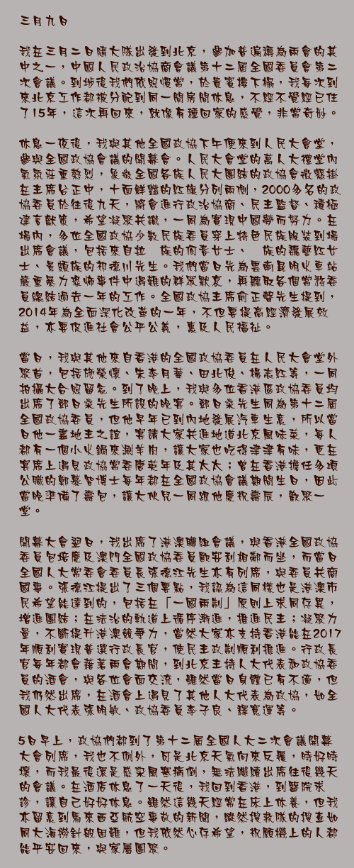 三月九日

我在三月二日隨大隊出發到北京，參加普遍稱為兩會的其中之一，中國人民政治協商會議第十二屆全國委員會第二次會議。到埗後我們依照慣常，於貴賓樓下榻，我每次到來北京工作都被分配到同一間房間休息，不經不覺經已住了15年，這次再回來，就像有種回家的感覺，非常奇妙。

休息一夜後，我與其他全國政協下午便來到人民大會堂，參與全國政協會議的開幕會。人民大會堂的萬人大禮堂內氣氛莊重熱烈，象徵全國各族人民大團結的政協會徽懸掛在主席台正中，十面鮮豔的紅旗分列兩側，2000多名的政協委員於往後九天，將會進行政治協商、民主監督、積極建言獻策，希望凝聚共識，一同為實現中國夢而努力。在場內，多位全國政協少數民族委員穿上特色民族服裝到場出席會議，包括來自拉祜族的何春女士、佤族的魏藝紅女士、景頗族的祁德川先生。我們當日先為雲南昆明火車站嚴重暴力恐怖事件中遇難的群眾默哀，再聽取各個常務委員總結過去一年的工作。全國政協主席俞正聲先生提到，2014年為全面深化改革的一年，不但要提高經濟發展效益，亦要促進社會公平公義，惠及人民福祉。

當日，我與其他來自香港的全國政協委員在人民大會堂外聚首，包括施榮懷、朱李月華、田北俊、楊志紅等，一同拍攝大合照留念。到了晚上，我與多位香港區政協委員均出席了鄧日燊先生所設的晚宴。鄧日燊先生同為第十二屆全國政協委員，但他早年已到內地發展汽車生意，所以當日他一盡地主之誼，宴請大家共進地道北京風味菜，每人都有一個小火鍋來涮羊肉，讓大家也吃得津津有味，更在宴席上遇見政協常委唐英年及其太太；曾在香港擔任多項公職的鄭慕智博士每年都在全國政協會議期間生日，因此當晚準備了壽包，讓大伙兒一同跟他慶祝壽辰，歡聚一堂。

開幕大會翌日，我出席了港澳聯組會議，與香港全國政協委員包培慶及澳門全國政協委員歐安利相鄰而坐，而當日全國人大常委會委員長張德江先生亦有列席，與委員共商國事。張德江提出了三個要點，我認為這同樣也是港澳市民希望能達到的，包括在「一國兩制」原則上求同存異，增進團結；在法治的軌道上循序漸進，推進民主；凝聚力量，不斷提升港澳競爭力，當然大家亦支持香港能在2017年順利實現普選行政長官，使民主政制順利推進。行政長官每年都會藉著兩會期間，到北京主持人大代表和政協委員的酒會，與各位會面交流，雖然當日身體已有不適，但我仍然出席，在酒會上遇見了其他人大代表為政協，如全國人大代表張明敏、政協委員李子良、釋寬運等。

5日早上，政協們都到了第十二屆全國人大二次會議開幕大會列席，我也不例外，可是北京天氣向來反覆，時好時壞，而我最後還是感染風寒病倒，無法繼續出席往後幾天的會議。在酒店休息了一天後，我回到香港，到醫院求診，讓自己好好休息。雖然這幾天經常在床上休養，但我亦留意到馬來西亞航空事故的新聞，縱然搜救隊的搜查如同大海撈針般困難，但我依然心存希望，祝願機上的人都能平安回來，與家屬團聚。