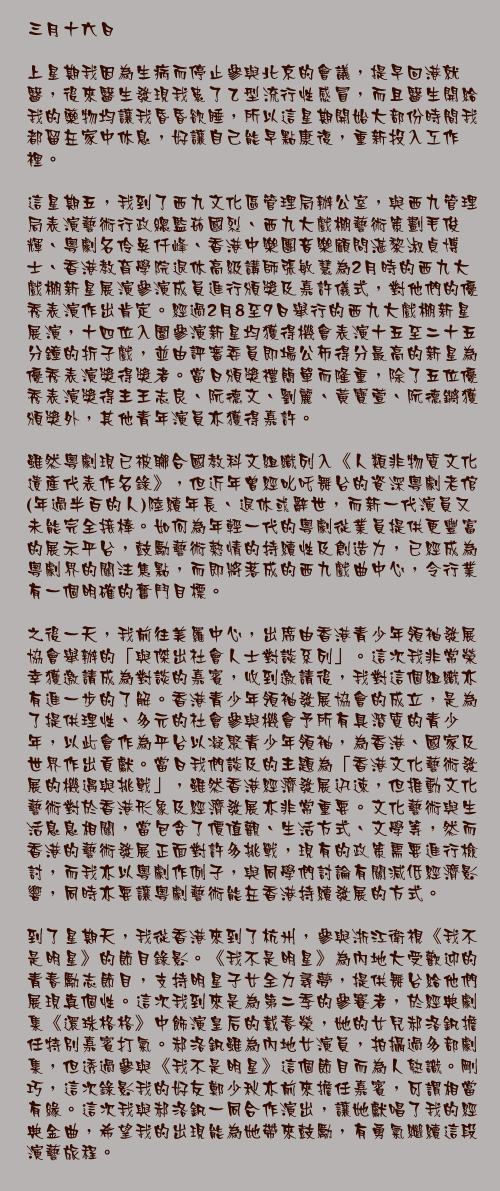 三月十六日

上星期我因為生病而停止參與北京的會議，提早回港就醫，後來醫生發現我患了乙型流行性感冒，而且醫生開給我的藥物均讓我昏昏欲睡，所以這星期開始大部份時間我都留在家中休息，好讓自己能早點康復，重新投入工作裡。

這星期五，我到了西九文化區管理局辦公室，與西九管理局表演藝術行政總監茹國烈、西九大戲棚藝術策劃毛俊輝、粵劇名伶吳仟峰、香港中樂團音樂顧問湛黎淑貞博士、香港教育學院退休高級講師張敏慧為2月時的西九大戲棚新星展演參演成員進行頒獎及嘉許儀式，對他們的優秀表演作出肯定。經過2月8至9日舉行的西九大戲棚新星展演，十四位入圍參演新星均獲得機會表演十五至二十五分鐘的折子戲，並由評審委員即場公佈得分最高的新星為優秀表演獎得獎者。當日頒獎禮簡單而隆重，除了五位優秀表演獎得主王志良、阮德文、劉麗、黃寶萱、阮德鏘獲頒獎外，其他青年演員亦獲得嘉許。

雖然粵劇現已被聯合國教科文組織列入《人類非物質文化遺產代表作名錄》，但近年曾經叱吒舞台的資深粵劇老倌(年過半百的人)陸續年長、退休或辭世，而新一代演員又未能完全接棒。如何為年輕一代的粵劇從業員提供更豐富的展示平台，鼓勵藝術熱情的持續性及創造力，已經成為粵劇界的關注焦點，而即將落成的西九戲曲中心，令行業有一個明確的奮鬥目標。

之後一天，我前往美羅中心，出席由香港青少年領袖發展協會舉辦的「與傑出社會人士對談系列」。這次我非常榮幸獲邀請成為對談的嘉賓，收到邀請後，我對這個組織亦有進一步的了解。香港青少年領袖發展協會的成立，是為了提供理性、多元的社會參與機會予所有具潛質的青少年，以此會作為平台以凝聚青少年領袖，為香港、國家及世界作出貢獻。當日我們談及的主題為「香港文化藝術發展的機遇與挑戰」，雖然香港經濟發展迅速，但推動文化藝術對於香港形象及經濟發展亦非常重要。文化藝術與生活息息相關，當包含了價值觀、生活方式、文學等，然而香港的藝術發展正面對許多挑戰，現有的政策需要進行檢討，而我亦以粵劇作例子，與同學們討論有關減低經濟影響，同時亦要讓粵劇藝術能在香港持續發展的方式。

到了星期天，我從香港來到了杭州，參與浙江衛視《我不是明星》的節目錄影。《我不是明星》為內地大受歡迎的青春勵志節目，支持明星子女全力尋夢，提供舞台給他們展現真個性。這次我到來是為第二季的參賽者，於經典劇集《還珠格格》中飾演皇后的戴春榮，她的女兒郝洛釩擔任特別嘉賓打氣。郝洛釩雖為內地女演員，拍攝過多部劇集，但透過參與《我不是明星》這個節目而為人熟識。剛巧，這次錄影我的好友鄭少秋亦前來擔任嘉賓，可謂相當有緣。這次我與郝洛釩一同合作演出，讓她獻唱了我的經典金曲，希望我的出現能為她帶來鼓勵，有勇氣繼續這段演藝旅程。