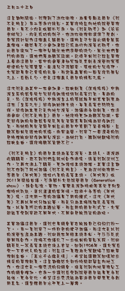 三月二十三日

這星期剛開始，我便到了浙江衛視，為青春勵志節目《我不是明星》第二季進行錄影。其實現時在內地的綜藝電視節目，有不少均是從國外引進，如《我是歌手》和《爸爸去哪兒》，均是成功的例子，但浙江衛視卻選擇了原創，自家設計製作這個真人騷節目，讓明星子女藉此機會展露真個性。雖然有不少參加者經已成為行內演員或歌手，但此節目提供了一個平台顯示他們追夢的決心，展示他們奮鬥的過程，讓他們廣為觀眾認識。記得早前我已經在電視上看過這節目，當中的參賽者如宋佳及京劇表演藝術家張學津的女兒張楚楚、秦漢兒子孫國豪、張咪的女兒洛伊，大家都有自己背後的故事，而把最真實的一面呈現於舞台之上，感動人心，也是這個真人節目的精彩之處。

這次我是為其中一位參加者，經典劇集《還珠格格》中飾演皇后的戴春榮女兒郝洛釩擔任特別嘉賓打氣，有趣的是，於《還珠格格》中飾演皇上的張鐵林早前亦曾到來為這位「皇后之女」郝洛釩助陣支持，每集嘉賓也閃閃生輝。郝洛釩本來已是內地女演員，拍攝過多部劇集，但透過參與《我不是明星》節目，她現時更加為觀眾熟識。當天郝洛釩的母親戴春榮及男友賀毅亦有到場為郝洛釩打氣，而她的男友賀毅早前在此節目中策劃了驚喜場面，在觀眾面前見證他的求婚，非常溫馨。我穿了一套漂亮的紅色晚禮服與郝洛釩同台演出，為她打氣，聽到她獻唱我的經典金曲，讓現場觀眾驚艷不已。

《我不是明星》的節目主持為著名演員、主持人、導演趙屹鷗鷗哥，想不到我們在杭州合作過後，接著我到深圳工作，又再次遇上了鷗哥，更加擔任主持拍檔。其實這星期我不但到了杭州拍攝《我不是明星》，更為深圳衛視新一季節目《年代秀》擔任八集的嘉賓主持。《年代秀》從2011年開始首播，引進國外大熱綜藝節目《Generation show》，結合影像、實物、音樂表演和時尚秀等元素向整個時代致敬，尋找濃濃的當年情。經過十多季的《年代秀》後，這次新一季的拍攝有了新的模式。這次《年代秀》不再以年代分組比賽，而是分為主場隊伍及嘉賓隊伍，以每集所訂的主題比賽，而在新的節目形式下，大家都能享受到穿起不同年代、不同角色服務裝的趣味。

其實拍攝這節目，讓我也有機會買衣服給自己好好打扮一下。，第一集我穿了一件白色的裙子拍攝，而這次是以我的演藝生涯為主題，我與幾位年輕主持李彬、于莎莎及武藝同隊合作。現場不但播放了一些從前的電影片段，我與鷗哥及一眾嘉賓主持也換上古裝，回到1906年，讓大家感受一下古代人的生活；我在這一集裡為大家獻唱了經典電視劇金曲，「萬水千山總是情」，希望能讓觀眾回憶那些精采的電視劇集。這星期雖然大部份時間都留在內地工作，但這也是一個交流的好機會，隨著我到內地電視台工作的機會增加，也進一步讓我感受到綜藝節目能有更多可能性，更多元化，希望這些交流能為香港節目帶來更多創新意念，讓整體節目水平更上一層樓。