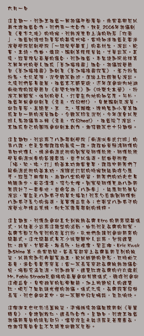 六月一日

這星期一，我和王祖藍一同拍攝平面廣告，非常高興可以再次跟祖藍合作。我們第一次合作，就是 2006年拍攝劇集《東方之珠》的時候，我飾演來自上海的歌后「江燕」，祖藍則擔任郭晉安的幕後代唱，當時知道祖藍是香港演藝學院戲劇學院「一級榮譽畢業」的高材生，演出、配音、主持、作曲、填詞、編劇等樣樣皆能，才華出眾。其後，經電視台高層的撮合，我和祖藍、李思捷和阮兆祥等不同年代的藝人組成「荃加福祿壽」組合，拍攝綜藝節目《荃加福祿壽》和劇集《荃加福祿壽探案》，落力扮鬼扮馬、大放笑彈，深受觀眾歡迎，還踏上紅館舞台演出。之後我們各有發展，祖藍亦不斷突破，近年還參與內地湖南衛視的綜藝節目《百變大咖秀》和《快樂大本營》，扮演不同國家、性別的藝人，打響在內地的知名度。另外，祖藍年前參與劇集《老表，你好嘢!》，身兼編劇及演員，與郭晉安、萬綺雯、王菀之、張繼聰、陳明恩和小寶等組成耳目一新的演員組合，令觀眾印象深刻，今年還會以原班人馬拍攝第二輯《老表，你好hea!》，祖藍除了演出，亦組成自己的團隊參與劇本創作，相信觀眾也十分期待。

這星期四，我出席了八和粵劇學院「南派洪拳武打班」的第八課，也是整個課程的最後一課。課程由黃飛鴻師傅的第四代傳人、精通南派武術的劉家榮師傅教授，師傅教授學員南派洪拳的各種套路，並予以指導。戲曲藝術裡「唱、做、唸、打」的基本功相當重要，課程中新秀們了解南派武術的基本功，演繹武打戲的時候就能夠得心應手。經歷了兩個月、為期八堂的學習，新秀們的功夫也有明顯進步、英姿凜凜、信心大增。劉家榮師傅更為八和新秀設計了一套拳法，並命名為「八和拳」，能應用於舞台演出，實在是八和弟子的莫大福氣! 我衷心感謝劉師傅對八和弟子悉心的指導，著實獲益良多；也寄望八和弟子的演藝水平精益求精，向大眾推廣粵劇的精粹。

這星期五，我獲邀參與意大利服飾品牌 Etro 的新店開幕儀式，以往甚少出席這類型的活動，由於我是品牌的用家，品牌方面又欣賞我的衣著打扮，故他們邀請我參與新店的開幕式。這次開幕式有不少娛樂圈中人出席，包括鍾楚紅、胡軍、甘國亮、林嘉欣、杜德偉、黎芷珊、Eric Kwok和Shine 等，非常熱鬧。各嘉賓都穿上品牌最新系列的服裝，以幾何和花卉圖案為主，配以鮮艷的色彩，既時尚又高貴，適合春夏季穿著；當一眾嘉賓穿起品牌服飾拍攝合照，場面充滿氣派。我和胡軍、鍾楚紅跟品牌的行政總裁Mr. Fabio Strada及商場的高層參與剪綵儀式，難得我參與這項盛會，身旁胡軍的影帝風範，加上明艷照人的鍾楚紅，吸引了無數鎂光燈的拍攝。儀式之後，品牌設宴招待嘉賓，我也參與其中，與一眾圈中好友暢談，氣氛愉快。

這個週末也忙於添置服裝，準備稍後拍攝無線新劇《華麗轉身》，會跟劉松仁、鍾嘉欣合作。星期日，我跟王祖藍拍攝新廣告的錄影部分，儘管現在未能透露是甚麼產品，但相信廣告會在不久將來與觀眾見面。