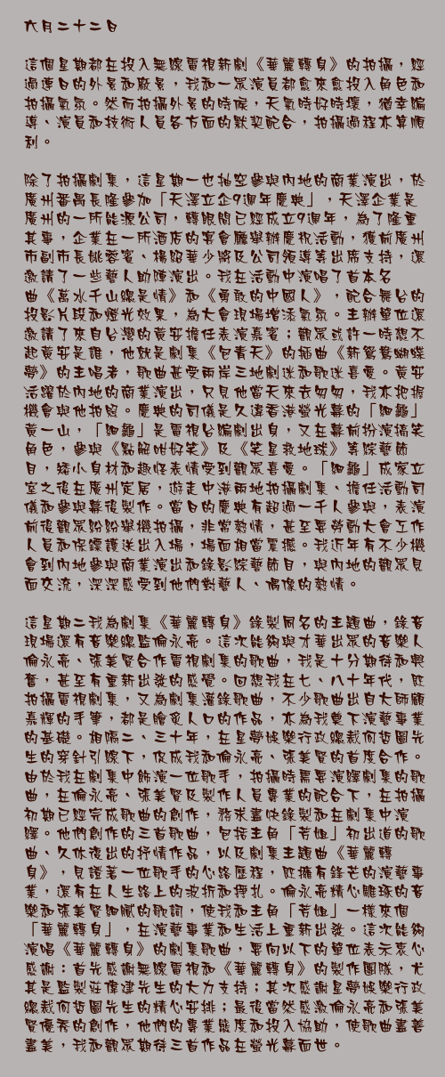 六月二十二日

這個星期都在投入無線電視新劇《華麗轉身》的拍攝，經過連日的外景和廠景，我和一眾演員都愈來愈投入角色和拍攝氣氛。然而拍攝外景的時候，天氣時好時壞，猶幸編導、演員和技術人員各方面的默契配合，拍攝過程亦算順利。

除了拍攝劇集，這星期一也抽空參與內地的商業演出，於廣州番禺長隆參加「天澤立企9週年慶典」，天澤企業是廣州的一所能源公司，轉眼間已經成立9週年，為了隆重其事，企業在一所酒店的宴會廳舉辦慶祝活動，獲前廣州市副市長姚蓉賓、楊紹華少將及公司領導等出席支持，還邀請了一些藝人助陣演出。我在活動中演唱了首本名曲《萬水千山總是情》和《勇敢的中國人》，配合舞台的投影片段和燈光效果，為大會現場增添氣氛。主辦單位還邀請了來自台灣的黃安擔任表演嘉賓；觀眾或許一時想不起黃安是誰，他就是劇集《包青天》的插曲《新鴛鴦蝴蝶夢》的主唱者，歌曲甚受兩岸三地劇迷和歌迷喜愛。黃安活躍於內地的商業演出，只見他當天來去匆匆，我亦把握機會與他拍照。慶典的司儀是久違香港螢光幕的「細龜」黃一山，「細龜」是電視台編劇出身，又在幕前扮演搞笑角色，參與《點解咁好笑》及《笑星救地球》等綜藝節目，矮小身材和趣怪表情受到觀眾喜愛。「細龜」成家立室之後在廣州定居，遊走中港兩地拍攝劇集、擔任活動司儀和參與幕後製作。當日的慶典有超過一千人參與，表演前後觀眾紛紛舉機拍攝，非常熱情，甚至要勞動大會工作人員和保鏢護送出入場，場面相當震撼。我近年有不少機會到內地參與商業演出和錄影綜藝節目，與內地的觀眾見面交流，深深感受到他們對藝人、偶像的熱情。

這星期二我為劇集《華麗轉身》錄製同名的主題曲，錄音現場還有音樂總監倫永亮。這次能夠與才華出眾的音樂人倫永亮、張美賢合作電視劇集的歌曲，我是十分期待和興奮，甚至有重新出發的感覺。回想我在七、八十年代，既拍攝電視劇集，又為劇集灌錄歌曲，不少歌曲出自大師顧嘉輝的手筆，都是膾炙人口的作品，亦為我奠下演藝事業的基礎。相隔二、三十年，在星夢娛樂行政總裁何哲圖先生的穿針引線下，促成我和倫永亮、張美賢的首度合作。由於我在劇集中飾演一位歌手，拍攝時需要演繹劇集的歌曲，在倫永亮、張美賢及製作人員專業的配合下，在拍攝初期已經完成歌曲的創作，務求盡快錄製和在劇集中演繹。他們創作的三首歌曲，包括主角「芳姐」初出道的歌曲、久休復出的抒情作品，以及劇集主題曲《華麗轉身》，見證著一位歌手的心路歷程，既擁有鋒芒的演藝事業，還有在人生路上的波折和掙扎。倫永亮精心雕琢的音樂和張美賢細膩的歌詞，使我和主角「芳姐」一樣來個「華麗轉身」，在演藝事業和生活上重新出發。這次能夠演唱《華麗轉身》的劇集歌曲，要向以下的單位表示衷心感謝：首先感謝無線電視和《華麗轉身》的製作團隊，尤其是監製莊偉建先生的大力支持；其次感謝星夢娛樂行政總裁何哲圖先生的精心安排；最後當然感激倫永亮和張美賢優秀的創作，他們的專業態度和投入協助，使歌曲盡善盡美，我和觀眾期待三首作品在螢光幕面世。