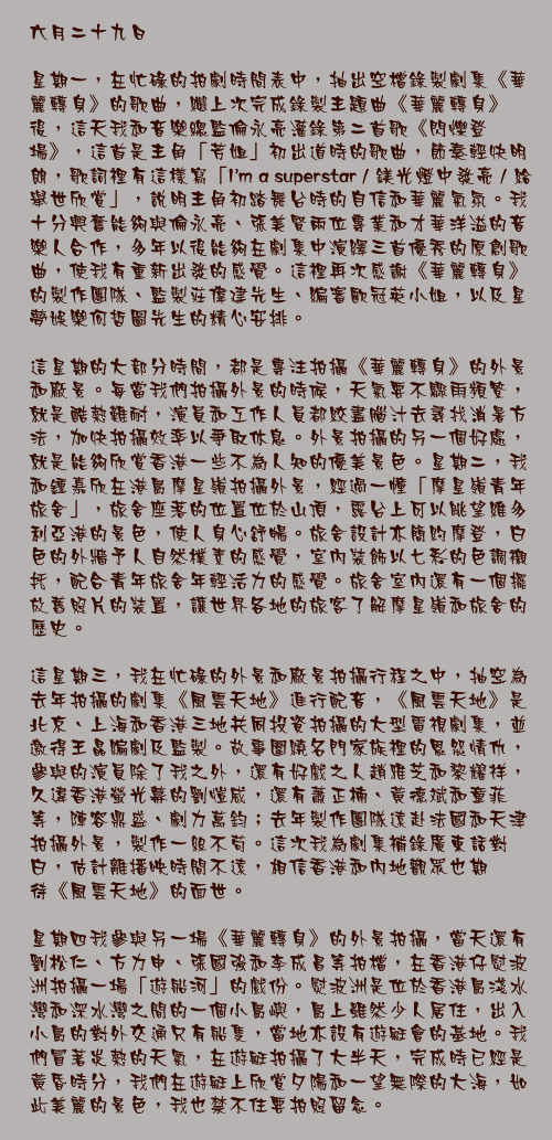 六月二十九日

星期一，在忙碌的拍劇時間表中，抽出空檔錄製劇集《華麗轉身》的歌曲，繼上次完成錄製主題曲《華麗轉身》後，這天我和音樂總監倫永亮灌錄第二首歌《閃爍登場》，這首是主角「芳姐」初出道時的歌曲，節奏輕快明朗，歌詞裡有這樣寫「I’m a superstar / 鎂光燈中發亮 / 給舉世欣賞」，說明主角初踏舞台時的自信和華麗氣氛。我十分興奮能夠與倫永亮、張美賢兩位專業和才華洋溢的音樂人合作，多年以後能夠在劇集中演繹三首優秀的原創歌曲，使我有重新出發的感覺。這裡再次感謝《華麗轉身》的製作團隊、監製莊偉建先生、編審歐冠英小姐，以及星夢娛樂何哲圖先生的精心安排。

這星期的大部分時間，都是專注拍攝《華麗轉身》的外景和廠景。每當我們拍攝外景的時候，天氣要不驟雨頻繁，就是酷熱難耐，演員和工作人員都絞盡腦汁去尋找消暑方法，加快拍攝效率以爭取休息。外景拍攝的另一個好處，就是能夠欣賞香港一些不為人知的優美景色。星期二，我和鍾嘉欣在港島摩星嶺拍攝外景，經過一幢「摩星嶺青年旅舍」，旅舍座落的位置位於山頂，露台上可以眺望維多利亞港的景色，使人身心舒暢。旅舍設計亦簡約摩登，白色的外牆予人自然樸素的感覺，室內裝飾以七彩的色調襯托，配合青年旅舍年輕活力的感覺。旅舍室內還有一個擺放舊照片的裝置，讓世界各地的旅客了解摩星嶺和旅舍的歷史。

這星期三，我在忙碌的外景和廠景拍攝行程之中，抽空為去年拍攝的劇集《風雲天地》進行配音，《風雲天地》是北京、上海和香港三地共同投資拍攝的大型電視劇集，並邀得王晶編劇及監製。故事圍繞名門家族裡的恩怨情仇，參與的演員除了我之外，還有好戲之人趙雅芝和黎耀祥，久違香港螢光幕的劉愷威，還有蕭正楠、黃德斌和童菲等，陣容鼎盛、劇力萬鈞；去年製作團隊遠赴法國和天津拍攝外景，製作一絲不苟。這次我為劇集補錄廣東話對白，估計離播映時間不遠，相信香港和內地觀眾也期待《風雲天地》的面世。

星期四我參與另一場《華麗轉身》的外景拍攝，當天還有劉松仁、方力申、張國強和李成昌等拍檔，在香港仔熨波洲拍攝一場「遊船河」的戲份。熨波洲是位於香港島淺水灣和深水灣之間的一個小島嶼，島上雖然少人居住，出入小島的對外交通只有船隻，當地亦設有遊艇會的基地。我們冒著炎熱的天氣，在遊艇拍攝了大半天，完成時已經是黃昏時分，我們在遊艇上欣賞夕陽和一望無際的大海，如此美麗的景色，我也禁不住要拍照留念。