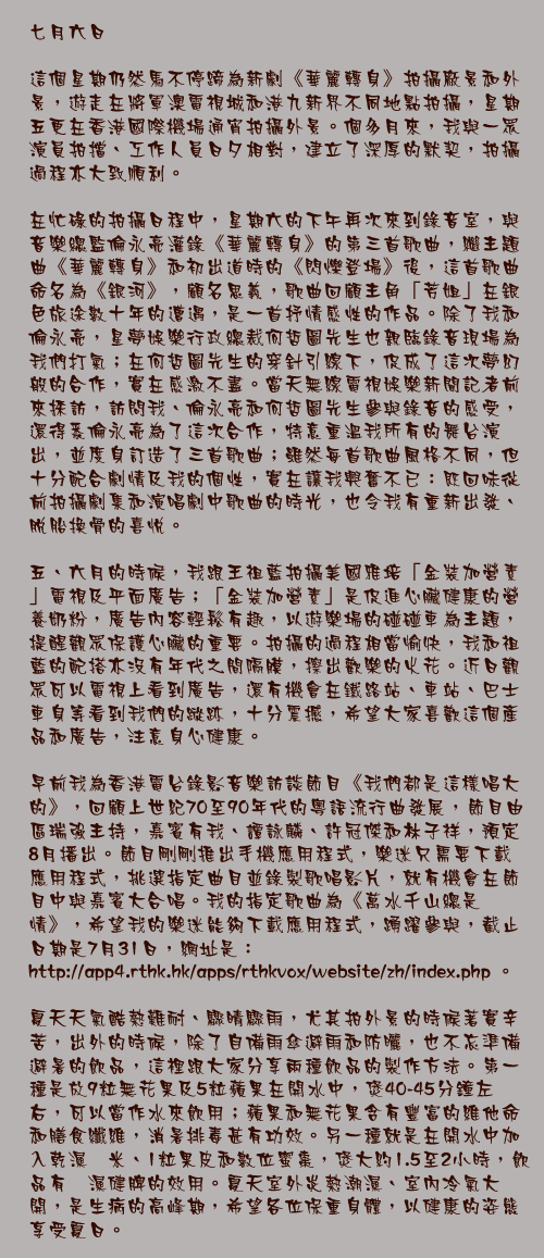 七月六日

這個星期仍然馬不停蹄為新劇《華麗轉身》拍攝廠景和外景，遊走在將軍澳電視城和港九新界不同地點拍攝，星期五更在香港國際機場通宵拍攝外景。個多月來，我與一眾演員拍擋、工作人員日夕相對，建立了深厚的默契，拍攝過程亦大致順利。

在忙碌的拍攝日程中，星期六的下午再次來到錄音室，與音樂總監倫永亮灌錄《華麗轉身》的第三首歌曲，繼主題曲《華麗轉身》和初出道時的《閃爍登場》後，這首歌曲命名為《銀河》，顧名思義，歌曲回顧主角「芳姐」在銀色旅途數十年的遭遇，是一首抒情感性的作品。除了我和倫永亮，星夢娛樂行政總裁何哲圖先生也親臨錄音現場為我們打氣；在何哲圖先生的穿針引線下，促成了這次夢幻般的合作，實在感激不盡。當天無線電視娛樂新聞記者前來採訪，訪問我、倫永亮和何哲圖先生參與錄音的感受，還得悉倫永亮為了這次合作，特意重溫我所有的舞台演出，並度身訂造了三首歌曲；雖然每首歌曲風格不同，但十分配合劇情及我的個性，實在讓我興奮不已：既回味從前拍攝劇集和演唱劇中歌曲的時光，也令我有重新出發、脫胎換骨的喜悅。

五、六月的時候，我跟王祖藍拍攝美國雅培「金裝加營素」電視及平面廣告；「金裝加營素」是促進心臟健康的營養奶粉，廣告內容輕鬆有趣，以遊樂場的碰碰車為主題，提醒觀眾保護心臟的重要。拍攝的過程相當愉快，我和祖藍的配搭亦沒有年代之間隔膜，擦出歡樂的火花。近日觀眾可以電視上看到廣告，還有機會在鐵路站、車站、巴士車身等看到我們的蹤跡，十分震撼，希望大家喜歡這個產品和廣告，注意身心健康。

早前我為香港電台錄影音樂訪談節目《我們都是這樣唱大的》，回顧上世紀70至90年代的粵語流行曲發展，節目由區瑞強主持，嘉賓有我、譚詠麟、許冠傑和林子祥，預定8月播出。節目剛剛推出手機應用程式，樂迷只需要下載應用程式，挑選指定曲目並錄製歌唱影片，就有機會在節目中與嘉賓大合唱。我的指定歌曲為《萬水千山總是情》，希望我的樂迷能夠下載應用程式，踴躍參與，截止日期是7月31日，網址是：http://app4.rthk.hk/apps/rthkvox/website/zh/index.php 。

夏天天氣酷熱難耐、驟晴驟雨，尤其拍外景的時候著實辛苦，出外的時候，除了自備雨傘避雨和防曬，也不忘準備避暑的飲品，這裡跟大家分享兩種飲品的製作方法。第一種是放9粒無花果及5粒蘋果在開水中，煲40-45分鐘左右，可以當作水來飲用；蘋果和無花果含有豐富的維他命和膳食纖維，消暑排毒甚有功效。另一種就是在開水中加入乾濕薏米、1粒果皮和數位蜜棗，煲大約1.5至2小時，飲品有祛濕健脾的效用。夏天室外炎熱潮濕、室內冷氣大開，是生病的高峰期，希望各位保重身體，以健康的姿態享受夏日。