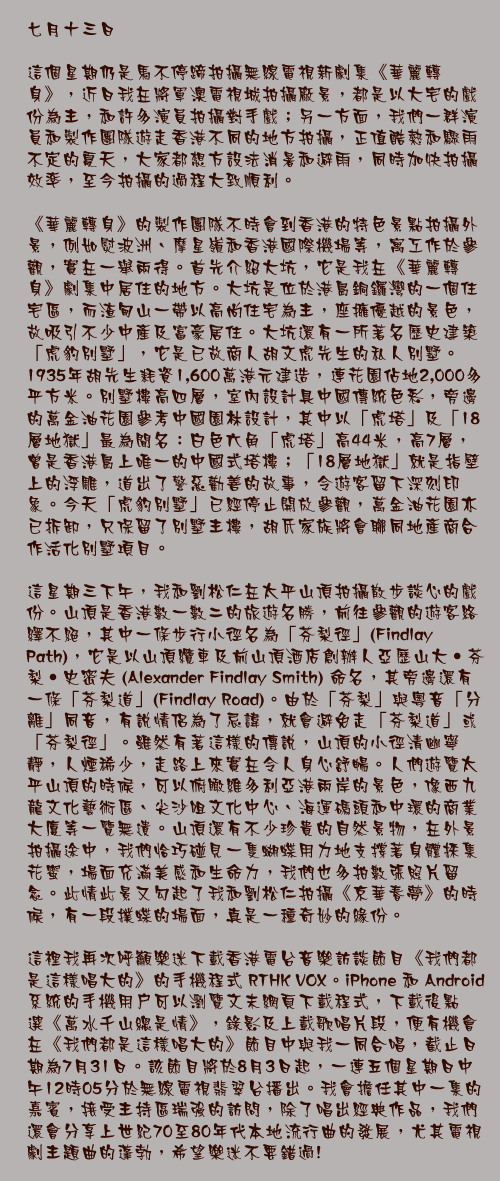 七月十三日

這個星期仍是馬不停蹄拍攝無線電視新劇集《華麗轉身》，近日我在將軍澳電視城拍攝廠景，都是以大宅的戲份為主，和許多演員拍攝對手戲；另一方面，我們一群演員和製作團隊遊走香港不同的地方拍攝，正值酷熱和驟雨不定的夏天，大家都想方設法消暑和避雨，同時加快拍攝效率，至今拍攝的過程大致順利。

《華麗轉身》的製作團隊不時會到香港的特色景點拍攝外景，例如熨波洲、摩星嶺和香港國際機場等，寓工作於參觀，實在一舉兩得。首先介紹大坑，它是我在《華麗轉身》劇集中居住的地方。大坑是位於港島銅鑼灣的一個住宅區，而渣甸山一帶以高尚住宅為主，座擁優越的景色，故吸引不少中產及富豪居住。大坑還有一所著名歷史建築「虎豹別墅」，它是已故商人胡文虎先生的私人別墅。1935年胡先生耗資1,600萬港元建造，連花園佔地2,000多平方米。別墅樓高四層，室內設計具中國傳統色彩，旁邊的萬金油花園參考中國園林設計，其中以「虎塔」及「18層地獄」最為聞名：白色六角「虎塔」高44米，高7層，曾是香港島上唯一的中國式塔樓；「18層地獄」就是指壁上的浮雕，道出了警惡勸善的故事，令遊客留下深刻印象。今天「虎豹別墅」已經停止開放參觀，萬金油花園亦已拆卸，只保留了別墅主樓，胡氏家族將會聯同地產商合作活化別墅項目。

這星期三下午，我和劉松仁在太平山頂拍攝散步談心的戲份。山頂是香港數一數二的旅遊名勝，前往參觀的遊客絡繹不絕，其中一條步行小徑名為「芬梨徑」(Findlay Path)，它是以山頂纜車及前山頂酒店創辦人亞歷山大‧芬梨‧史密夫 (Alexander Findlay Smith) 命名，其旁邊還有一條「芬梨道」(Findlay Road)。由於「芬梨」與粵音「分離」同音，有說情侶為了忌諱，就會避免走「芬梨道」或「芬梨徑」。雖然有著這樣的傳說，山頂的小徑清幽寧靜，人煙稀少，走路上來實在令人身心舒暢。人們遊覽太平山頂的時候，可以俯瞰維多利亞港兩岸的景色，像西九龍文化藝術區、尖沙咀文化中心、海運碼頭和中環的商業大廈等一覽無遺。山頂還有不少珍貴的自然景物，在外景拍攝途中，我們恰巧碰見一隻蝴蝶用力地支撐著身體採集花蜜，場面充滿美感和生命力，我們也多拍數張照片留念。此情此景又勾起了我和劉松仁拍攝《京華春夢》的時候，有一段撲蝶的場面，真是一種奇妙的緣份。

這裡我再次呼籲樂迷下載香港電台音樂訪談節目《我們都是這樣唱大的》的手機程式 RTHK VOX。iPhone 和 Android 系統的手機用戶可以瀏覽文末網頁下載程式，下載後點選《萬水千山總是情》，錄影及上載歌唱片段，便有機會在《我們都是這樣唱大的》節目中與我一同合唱，截止日期為7月31日。該節目將於8月3日起，一連五個星期日中午12時05分於無線電視翡翠台播出。我會擔任其中一集的嘉賓，接受主持區瑞強的訪問，除了唱出經典作品，我們還會分享上世紀70至80年代本地流行曲的發展，尤其電視劇主題曲的蓬勃，希望樂迷不要錯過!

http://app4.rthk.hk/apps/rthkvox/website/zh