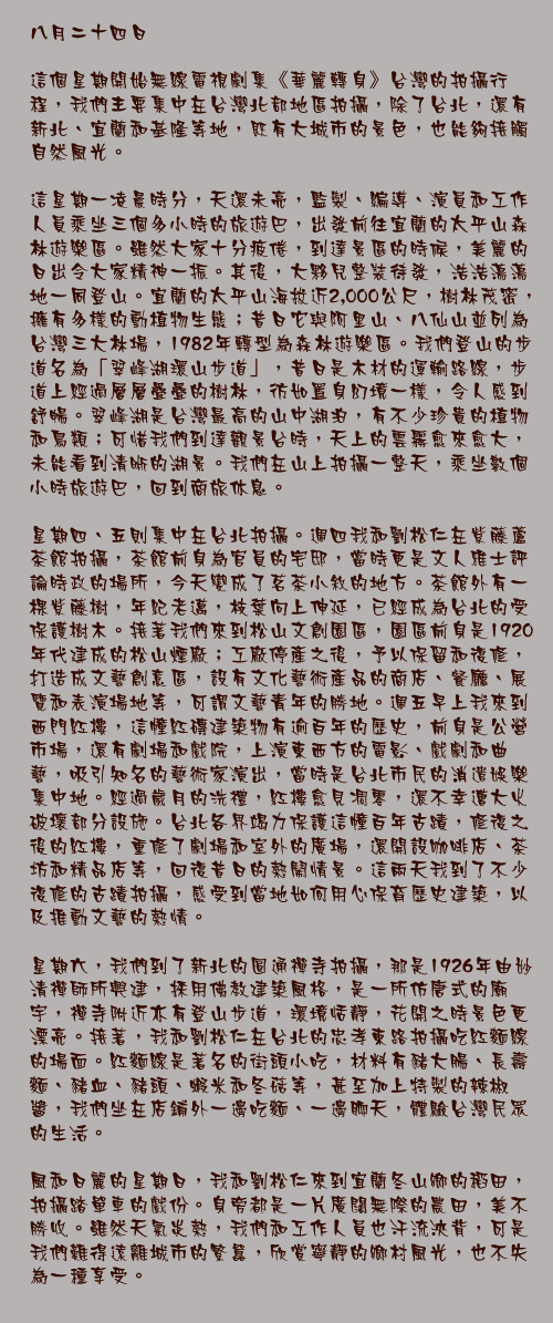 八月二十四日

這個星期開始無線電視劇集《華麗轉身》台灣的拍攝行程，我們主要集中在台灣北部地區拍攝，除了台北，還有新北、宜蘭和基隆等地，既有大城市的景色，也能夠接觸自然風光。

這星期一凌晨時分，天還未亮，監製、編導、演員和工作人員乘坐三個多小時的旅遊巴，出發前往宜蘭的太平山森林遊樂區。雖然大家十分疲倦，到達景區的時候，美麗的日出令大家精神一振。其後，大夥兒整裝待發，浩浩蕩蕩地一同登山。宜蘭的太平山海拔近2,000公尺，樹林茂密，擁有多樣的動植物生態；昔日它與阿里山、八仙山並列為台灣三大林場，1982年轉型為森林遊樂區。我們登山的步道名為「翠峰湖環山步道」，昔日是木材的運輸路線，步道上經過層層疊疊的樹林，彷如置身幻境一樣，令人感到舒暢。翠峰湖是台灣最高的山中湖泊，有不少珍貴的植物和鳥類；可惜我們到達觀景台時，天上的雲霧愈來愈大，未能看到清晰的湖景。我們在山上拍攝一整天，乘坐數個小時旅遊巴，回到商旅休息。

星期四、五則集中在台北拍攝。週四我和劉松仁在紫藤蘆茶館拍攝，茶館前身為官員的宅邸，當時更是文人雅士評論時政的場所，今天變成了茗茶小敘的地方。茶館外有一棵紫藤樹，年紀老邁，枝葉向上伸延，已經成為台北的受保護樹木。接著我們來到松山文創園區，園區前身是1920年代建成的松山煙廠；工廠停產之後，予以保留和復修，打造成文藝創意區，設有文化藝術產品的商店、餐廳、展覽和表演場地等，可謂文藝青年的勝地。週五早上我來到西門紅樓，這幢紅磚建築物有逾百年的歷史，前身是公營市場，還有劇場和戲院，上演東西方的電影、戲劇和曲藝，吸引知名的藝術家演出，當時是台北市民的消遣娛樂集中地。經過歲月的洗禮，紅樓愈見凋零，還不幸遭大火破壞部分設施。台北各界竭力保護這幢百年古蹟，修復之後的紅樓，重修了劇場和室外的廣場，還開設咖啡店、茶坊和精品店等，回復昔日的熱鬧情景。這兩天我到了不少復修的古蹟拍攝，感受到當地如何用心保育歷史建築，以及推動文藝的熱情。

星期六，我們到了新北的圓通禪寺拍攝，那是1926年由妙清禪師所興建，採用佛教建築風格，是一所仿唐式的廟宇，禪寺附近亦有登山步道，環境恬靜，花開之時景色更漂亮。接著，我和劉松仁在台北的忠孝東路拍攝吃紅麵線的場面。紅麵線是著名的街頭小吃，材料有豬大腸、長壽麵、豬血、豬頭、蝦米和冬菇等，甚至加上特製的辣椒醬，我們坐在店鋪外一邊吃麵、一邊聊天，體驗台灣民眾的生活。

風和日麗的星期日，我和劉松仁來到宜蘭冬山鄉的稻田，拍攝踏單車的戲份。身旁都是一片廣闊無際的農田，美不勝收。雖然天氣炎熱，我們和工作人員也汗流浹背，可是我們難得遠離城市的繁囂，欣賞寧靜的鄉村風光，也不失為一種享受。