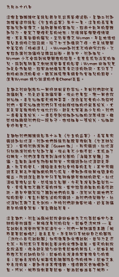 九月二十八日

這個星期繼續忙著錄影節目及出席各項活動，星期二我和拍檔崔建邦錄影《女皇的盛宴》第十一集，這集的嘉賓有容祖兒和黃偉文。能歌善舞的容祖兒，經過十數年的磨練和努力，奠定了樂壇天后的地位：既橫掃各個樂壇頒獎禮，亦是廣告商的寵兒。至於黃偉文 Wyman，早在他擔任電台主持時已經認識，除了口才和填詞了得，也是娛樂圈中著名的「時尚達人」。Wyman和我亦不時研究打扮，又曾經邀請我拍攝時裝雜誌封面。節目中，我和祖兒、Wyman 少不免談到娛樂圈裡的經歷。愈來愈成熟淡定的祖兒，談到恩師羅文對她演藝事業的影響；Wyman 與祖兒更加是合作無間，經常為她填寫度身訂造的歌詞，亦分享了對時尚潮流的看法。觀眾稍後便有機會欣賞祖兒的廚藝，還有Wyman 精心挑選的珍貴Chanel菜籃。

星期三我與劉松仁一同拜訪前輩白雪仙。早前我們都忙著拍攝劇集，於是趁著拍攝完畢，彼此也有空，便一同去探訪仙姐。喜見仙姐當天精神奕奕，還抱著可愛的小狗招呼我們。當天仙姐跟我們分享任劍輝任姐的珍藏舊照片，尤其是穿著旗袍的女性化打扮，都是大家甚為少見的。我們一邊看著舊照片，一邊感受到任姐和仙姐的深厚情誼。雖然任姐離開我們好一段日子，但任姐每一張照片，仙姐都會珍而重之。

星期四我們繼續錄影第十二集《女皇的盛宴》，嘉賓有何韻詩和杜汶澤，我和他們結緣於無線電視劇集《女王辦公室》，當時我飾演秘書「Queen 姐」，而何韻詩、杜汶澤分別飾演我的女兒和下屬，彼此有不少對手戲，亦成為了好朋友。我們還專程來到海洋公園的「海龍王餐廳」拍攝，在無數海洋生物面前用餐。何韻詩和杜汶澤都是率真、敢言的藝人，積極發表對社會時事的意見；其中何韻詩亦是同志平權組織的核心成員，爭取和捍衛同性戀者的權益。阿詩還在節目中分享恩師梅艷芳對她的啟蒙。杜汶澤從電視台出身，然後踏足影圈，今天集演員和監製於一身，背後有位不離不棄的伴侶，當中經歷過無數的高低起跌。節目中觀眾除了聽到他們的故事，還可以見識他們不俗的廚藝：曾在外國生活的何韻詩，為我們炮製麵包，杜汶澤則烹調了意大利粉。平時我們都相當忙碌，趁著拍攝節目的機會聚首，實在難能可貴。

這星期六，我在油麻地戲院參與由西九文化區戲曲中心主辦的藝術講座，同場還有我的好友、戲曲交流伙伴 --- 著名越劇表演藝術家茅威濤女士，我們一同就講座主題「城市需要戲曲嗎?」發表意見。茅老師分享她與自己的團隊「浙江小百花越劇團」如何推廣和承傳越劇，並努力走近大眾。而我亦分享粵劇在香港的承傳和發展。當天的劇院全院滿座，很多都是關心與熱愛戲曲的同路人。戲曲是城市裡不可或缺的部分：戲曲的表演者非常重視身心的修養；戲曲表演的台前幕後彰顯團隊合作的精神；戲曲文本中表現的美、善和孝道等價值觀，值得觀眾去咀嚼和反思。所以，城市絕對需要戲曲，因為戲曲滋養了城市。