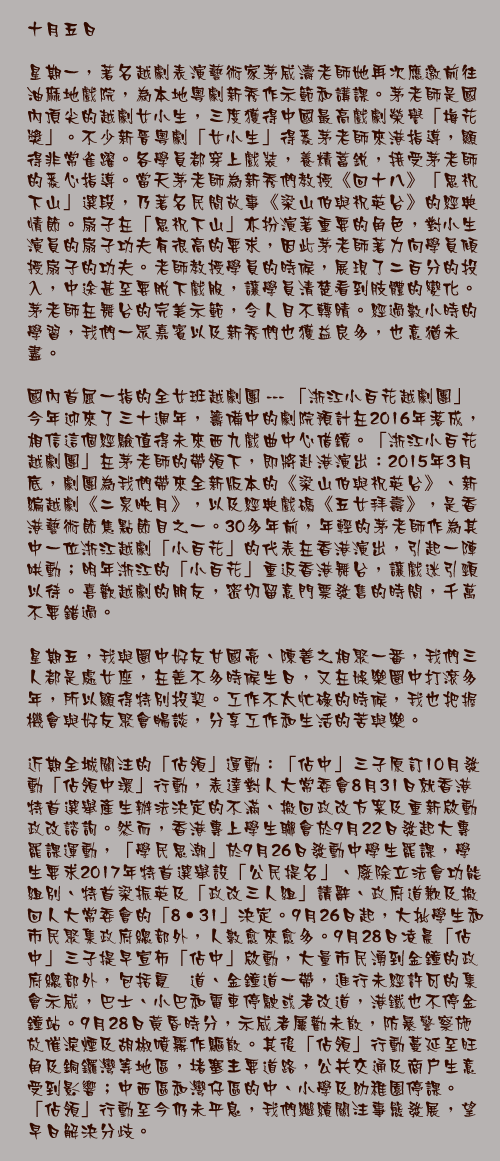 十月五日

星期一，著名越劇表演藝術家茅威濤老師她再次應邀前往油麻地戲院，為本地粵劇新秀作示範和講課。茅老師是國內頂尖的越劇女小生，三度獲得中國最高戲劇榮譽「梅花獎」。不少新晉粵劇「女小生」得悉茅老師來港指導，顯得非常雀躍。各學員都穿上戲裝，養精蓄銳，接受茅老師的悉心指導。當天茅老師為新秀們教授《回十八》「思祝下山」選段，乃著名民間故事《梁山伯與祝英台》的經典情節。扇子在「思祝下山」亦扮演著重要的角色，對小生演員的扇子功夫有很高的要求，因此茅老師著力向學員傾授扇子的功夫。老師教授學員的時候，展現了二百分的投入，中途甚至要脫下戲服，讓學員清楚看到肢體的變化。茅老師在舞台的完美示範，令人目不轉睛。經過數小時的學習，我們一眾嘉賓以及新秀們也獲益良多，也意猶未盡。

國內首屈一指的全女班越劇團 --- 「浙江小百花越劇團」今年迎來了三十週年，籌備中的劇院預計在2016年落成，相信這個經驗值得未來西九戲曲中心借鏡。「浙江小百花越劇團」在茅老師的帶領下，即將赴港演出：2015年3月底，劇團為我們帶來全新版本的《梁山伯與祝英台》、新編越劇《二泉映月》，以及經典戲碼《五女拜壽》，是香港藝術節焦點節目之一。30多年前，年輕的茅老師作為其中一位浙江越劇「小百花」的代表在香港演出，引起一陣哄動；明年浙江的「小百花」重返香港舞台，讓戲迷引頸以待。喜歡越劇的朋友，密切留意門票發售的時間，千萬不要錯過。

星期五，我與圈中好友甘國亮、陳善之相聚一番，我們三人都是處女座，在差不多時候生日，又在娛樂圈中打滾多年，所以顯得特別投契。工作不太忙碌的時候，我也把握機會與好友聚會暢談，分享工作和生活的苦與樂。

近期全城關注的「佔領」運動：「佔中」三子原訂10月發動「佔領中環」行動，表達對人大常委會8月31日就香港特首選舉產生辦法決定的不滿、撤回政改方案及重新啟動政改諮詢。然而，香港專上學生聯會於9月22日發起大專罷課運動，「學民思潮」於9月26日發動中學生罷課，學生要求2017年特首選舉設「公民提名」、廢除立法會功能組別、特首梁振英及「政改三人組」請辭、政府道歉及撤回人大常委會的「8‧31」決定。9月26日起，大批學生和市民聚集政府總部外，人數愈來愈多。9月28日凌晨「佔中」三子提早宣佈「佔中」啟動，大量市民湧到金鐘的政府總部外，包括夏愨道、金鐘道一帶，進行未經許可的集會示威，巴士、小巴和電車停駛或者改道，港鐵也不停金鐘站。9月28日黃昏時分，示威者屢勸未散，防暴警察施放催淚煙及胡椒噴霧作驅散。其後「佔領」行動蔓延至旺角及銅鑼灣等地區，堵塞主要道路，公共交通及商戶生意受到影響；中西區和灣仔區的中、小學及幼稚園停課。「佔領」行動至今仍未平息，我們繼續關注事態發展，望早日解決分歧。