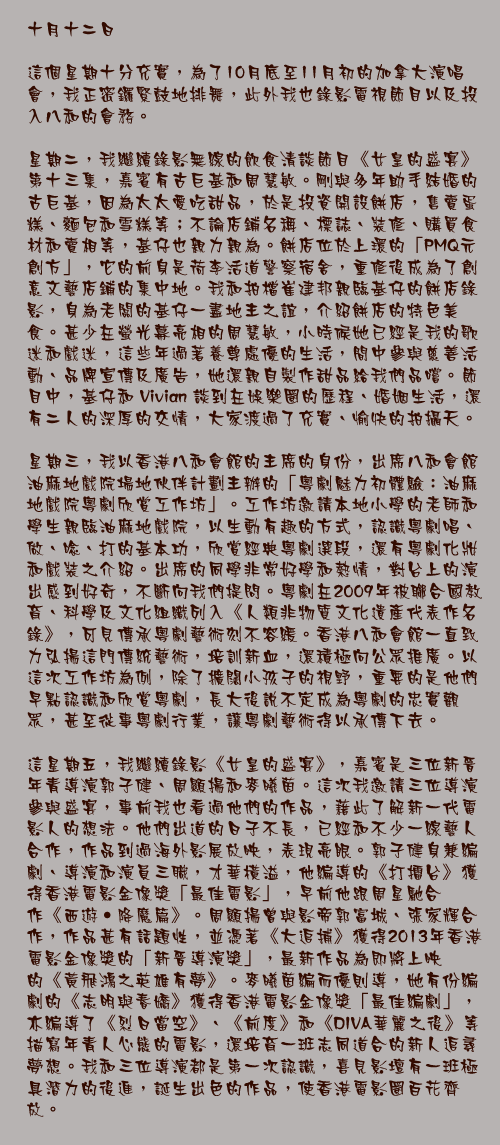 十月十二日

這個星期十分充實，為了10月底至11月初的加拿大演唱會，我正密鑼緊鼓地排舞，此外我也錄影電視節目以及投入八和的會務。

星期二，我繼續錄影無線的飲食清談節目《女皇的盛宴》第十三集，嘉賓有古巨基和周慧敏。剛與多年助手結婚的古巨基，因為太太愛吃甜品，於是投資開設餅店，售賣蛋糕、麵包和雪糕等；不論店鋪名稱、標誌、裝修、購買食材和賣相等，基仔也親力親為。餅店位於上環的「PMQ元創方」，它的前身是荷李活道警察宿舍，重修後成為了創意文藝店鋪的集中地。我和拍檔崔建邦親臨基仔的餅店錄影，身為老闆的基仔一盡地主之誼，介紹餅店的特色美食。甚少在螢光幕亮相的周慧敏，小時候她已經是我的歌迷和戲迷，這些年過著養尊處優的生活，間中參與慈善活動、品牌宣傳及廣告，她還親自製作甜品給我們品嚐。節目中，基仔和 Vivian 談到在娛樂圈的歷程、婚姻生活，還有二人的深厚的交情，大家渡過了充實、愉快的拍攝天。

星期三，我以香港八和會館的主席的身份，出席八和會館油麻地戲院場地伙伴計劃主辦的「粵劇魅力初體驗：油麻地戲院粵劇欣賞工作坊」。工作坊邀請本地小學的老師和學生親臨油麻地戲院，以生動有趣的方式，認識粵劇唱、做、唸、打的基本功，欣賞經典粵劇選段，還有粵劇化妝和戲裝之介紹。出席的同學非常好學和熱情，對台上的演出感到好奇，不斷向我們提問。粵劇在2009年被聯合國教育、科學及文化組織列入《人類非物質文化遺產代表作名錄》，可見傳承粵劇藝術刻不容緩。香港八和會館一直致力弘揚這門傳統藝術，培訓新血，還積極向公眾推廣。以這次工作坊為例，除了擴闊小孩子的視野，重要的是他們早點認識和欣賞粵劇，長大後說不定成為粵劇的忠實觀眾，甚至從事粵劇行業，讓粵劇藝術得以承傳下去。
 
這星期五，我繼續錄影《女皇的盛宴》，嘉賓是三位新晉年青導演郭子健、周顯揚和麥曦茵。這次我邀請三位導演參與盛宴，事前我也看過他們的作品，藉此了解新一代電影人的想法。他們出道的日子不長，已經和不少一線藝人合作，作品到過海外影展放映，表現亮眼。郭子健身兼編劇、導演和演員三職，才華橫溢，他編導的《打擂台》獲得香港電影金像獎「最佳電影」，早前他跟周星馳合作《西遊‧降魔篇》。周顯揚曾與影帝郭富城、張家輝合作，作品甚有話題性，並憑著《大追捕》獲得2013年香港電影金像獎的「新晉導演獎」，最新作品為即將上映的《黃飛鴻之英雄有夢》。麥曦茵編而優則導，她有份編劇的《志明與春嬌》獲得香港電影金像獎「最佳編劇」，亦編導了《烈日當空》、《前度》和《DIVA華麗之後》等描寫年青人心態的電影，還培育一班志同道合的新人追尋夢想。我和三位導演都是第一次認識，喜見影壇有一班極具潛力的後進，誕生出色的作品，使香港電影圈百花齊放。