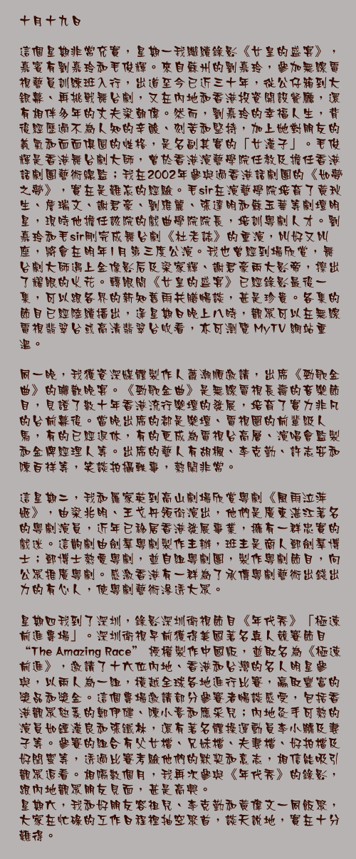 十月十九日

這個星期非常充實，星期一我繼續錄影《女皇的盛宴》，嘉賓有劉嘉玲和毛俊輝。來自蘇州的劉嘉玲，參加無線電視藝員訓練班入行，出道至今已近三十年，從公仔箱到大銀幕、再挑戰舞台劇，又在內地和香港投資開設餐廳，還有相伴多年的丈夫梁朝偉。然而，劉嘉玲的幸福人生，背後經歷過不為人知的辛酸、刻苦和堅持，加上她對朋友的義氣和面面俱圓的性格，是名副其實的「女漢子」。毛俊輝是香港舞台劇大師，曾於香港演藝學院任教及擔任香港話劇團藝術總監；我在2002年參與過香港話劇團的《如夢之夢》，實在是難忘的經驗。毛sir在演藝學院培育了黃秋生、詹瑞文、謝君豪、劉雅麗、張達明和蘇玉華等劇壇明星，現時他擔任該院的戲曲學院院長，培訓粵劇人才。劉嘉玲和毛sir剛完成舞台劇《杜老誌》的重演，叫好又叫座，將會在明年1月第三度公演。我也曾經到場欣賞，舞台劇大師遇上金像影后及梁家輝、謝君豪兩大影帝，擦出了耀眼的火花。轉眼間《女皇的盛宴》已經錄影最後一集，可以跟各界的新知舊雨共膳暢談，甚是珍貴。各集的節目已經陸續播出，逢星期日晚上八時，觀眾可以在無線電視翡翠台或高清翡翠台收看，亦可瀏覽 MyTV 網站重溫。

同一晚，我獲資深媒體製作人蕭潮順邀請，出席《勁歌金曲》的聯歡晚宴。《勁歌金曲》是無線電視長壽的音樂節目，見證了數十年香港流行樂壇的發展，培育了實力非凡的台前幕後。當晚出席的都是樂壇、電視圈的前輩級人馬，有的已經退休，有的更成為電視台高層、演唱會監製和金牌經理人等。出席的藝人有胡楓、李克勤、許志安和陳百祥等，笑談拍攝軼事，熱鬧非常。

這星期二，我和羅家英到高山劇場欣賞粵劇《風雨泣萍姬》，由梁兆明、王戈丹領銜演出，他們是廣東湛江著名的粵劇演員，近年已移居香港發展事業，擁有一群忠實的戲迷。這齣劇由劍羣粵劇製作主辦，班主是商人鄧劍羣博士；鄧博士熱愛粵劇，並自組粵劇團，製作粵劇節目，向公眾推廣粵劇。感激香港有一群為了承傳粵劇藝術出錢出力的有心人，使粵劇藝術滲透大眾。

星期四我到了深圳，錄影深圳衛視節目《年代秀》「極速前進專場」。深圳衛視早前獲得美國著名真人競賽節目 "The Amazing Race" 授權製作中國版，並取名為《極速前進》，邀請了十六位內地、香港和台灣的名人明星參與，以兩人為一組，橫越全球各地進行比賽，贏取豐富的獎品和獎金。這個專場邀請部分參賽者暢談感受，包括香港觀眾熟悉的鄭伊健、陳小春和應采兒；內地灸手可熱的演員如鍾漢良和張鐵林，還有著名體操運動員李小鵬及妻子等。參賽的組合有父女檔、兄妹檔、夫妻檔、好拍檔及好閏蜜等，透過比賽考驗他們的默契和意志，相信能吸引觀眾追看。相隔數個月，我再次參與《年代秀》的錄影，跟內地觀眾朋友見面，甚是高興。
星期六，我和好朋友容祖兒、李克勤和黃偉文一同飯聚，大家在忙碌的工作日程裡抽空聚首，談天說地，實在十分難得。