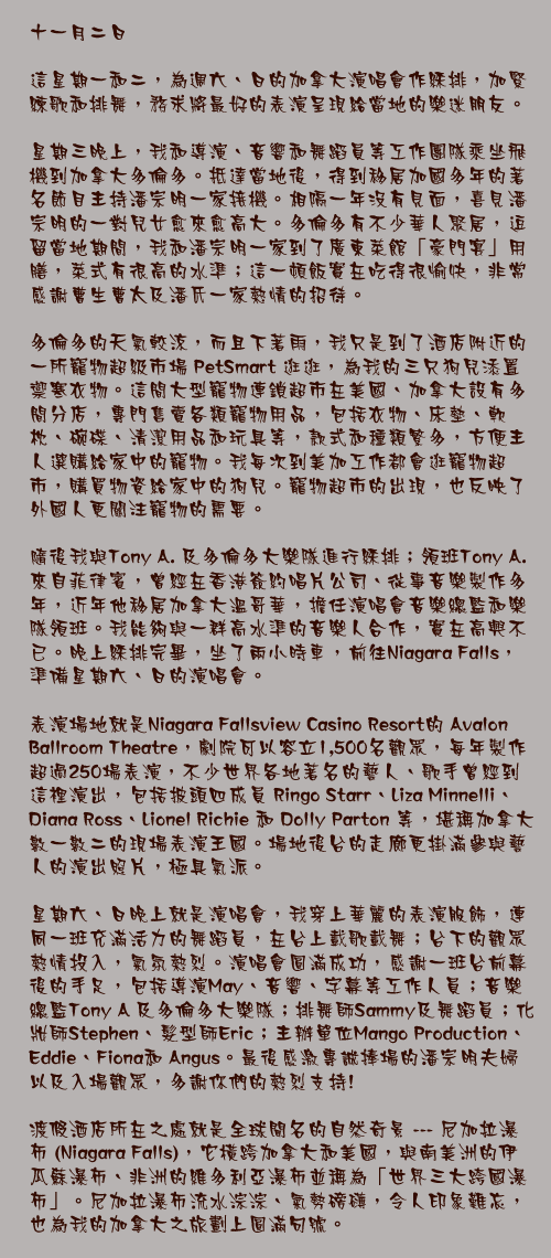 十一月二日

這星期一和二，為週六、日的加拿大演唱會作綵排，加緊練歌和排舞，務求將最好的表演呈現給當地的樂迷朋友。

星期三晚上，我和導演、音響和舞蹈員等工作團隊乘坐飛機到加拿大多倫多。抵達當地後，得到移居加國多年的著名節目主持潘宗明一家接機。相隔一年沒有見面，喜見潘宗明的一對兒女愈來愈高大。多倫多有不少華人聚居，逗留當地期間，我和潘宗明一家到了廣東菜館「豪門宴」用膳，菜式有很高的水準；這一頓飯實在吃得很愉快，非常感謝曹生曹太及潘氏一家熱情的招待。

多倫多的天氣較涼，而且下著雨，我只是到了酒店附近的一所寵物超級市場 PetSmart 逛逛，為我的三只狗兒添置禦寒衣物。這間大型寵物連鎖超市在美國、加拿大設有多間分店，專門售賣各類寵物用品，包括衣物、床墊、軟枕、碗碟、清潔用品和玩具等，款式和種類繁多，方便主人選購給家中的寵物。我每次到美加工作都會逛寵物超市，購買物資給家中的狗兒。寵物超市的出現，也反映了外國人更關注寵物的需要。

隨後我與Tony A. 及多倫多大樂隊進行綵排；領班Tony A. 來自菲律賓，曾經在香港簽約唱片公司、從事音樂製作多年，近年他移居加拿大溫哥華，擔任演唱會音樂總監和樂隊領班。我能夠與一群高水準的音樂人合作，實在高興不已。晚上綵排完畢，坐了兩小時車，前往Niagara Falls，準備星期六、日的演唱會。

表演場地就是Niagara Fallsview Casino Resort的 Avalon Ballroom Theatre，劇院可以容立1,500名觀眾，每年製作超過250場表演，不少世界各地著名的藝人、歌手曾經到這裡演出，包括披頭四成員 Ringo Starr、Liza Minnelli、Diana Ross、Lionel Richie 和 Dolly Parton 等，堪稱加拿大數一數二的現場表演王國。場地後台的走廊更掛滿參與藝人的演出照片，極具氣派。

星期六、日晚上就是演唱會，我穿上華麗的表演服飾，連同一班充滿活力的舞蹈員，在台上載歌載舞；台下的觀眾熱情投入，氣氛熱烈。演唱會圓滿成功，感謝一班台前幕後的手足，包括導演May、音響、字幕等工作人員；音樂總監Tony A 及多倫多大樂隊；排舞師Sammy及舞蹈員；化妝師Stephen、髮型師Eric；主辦單位Mango Production、Eddie、Fiona和 Angus。最後感激專誠捧場的潘宗明夫婦以及入場觀眾，多謝你們的熱烈支持! 

渡假酒店所在之處就是全球聞名的自然奇景 --- 尼加拉瀑布 (Niagara Falls)，它橫跨加拿大和美國，與南美洲的伊瓜蘇瀑布、非洲的維多利亞瀑布並稱為「世界三大跨國瀑布」。尼加拉瀑布流水淙淙、氣勢磅礡，令人印象難忘，也為我的加拿大之旅劃上圓滿句號。