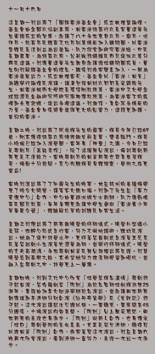 十一月十六日

這星期一我出席了「團結香港基金會」成立典禮暨論壇。基金會由全國政協副主席、前香港特區行政長官董建華先生牽頭成立的智庫，邀請了八十多位來自政界、商界、法律界、教育界及體育文化界別等精英加入顧問團，以香港整體及長遠利益為出發點，致力探索和研究香港短、中及長期需要，為特區政府、公共服務機構及市民提供政策分析及建議。我獲董建華先生親自邀請擔任顧問團成員，董生向我解釋基金會的理念，聽後我非常樂意加入，一同為香港發展出力。成立典禮當天，基金會以「香港：前景」為題舉行論壇及演講，講者包括前財政司司長梁錦松先生、前香港城市大學校長張信剛教授等，香港中文大學全球經濟及金融研究所研究廖柏偉教授等，為香港當下的處境和未來把脈，提出多項建議。我相信，集合眾多精英的力量，基金會日後將會發揮更大的影響力，建設更和諧、美好的香港。

星期二晚，我出席了阮兆輝先生的壽宴，輝哥今年已經69歲，剛亦獲得特區政府頒授銅紫荊星章，雙喜臨門。輝哥小時候已經加入演藝圈，當年有「神童」之稱，今日已經是粵劇界「萬能老倌」，除了活躍舞台演出，培訓粵劇新秀更是不遺餘力。當晚粵劇界的前輩新秀也齊集恭賀輝哥，場面十分熱鬧。衷心祝願輝哥身體健康，藝術之路更豐盛! 

當晚我還出席了丁午壽先生的晚宴，他在杭州的養殖場帶來了時令大閘蟹，讓賓客大飽口福。我和丁先生在「羣力資源中心」合作，中心由董趙洪娉女士創辦，致力推動德育及國民教育，每年暑假更邀請中學生參與「香港青少年軍事夏令營」，體驗解放軍的訓練及日常生活。

星期三我便出席了新秀謝曉瑩的拜師儀式。曉瑩外型嬌小柔弱，但醉心於武旦行當，努力不懈地鑽研、練功及演出。她為了提升技藝水平，更拜著名崑劇武旦演員王芝泉及著名越劇小生演員史濟華為師，並舉行拜師儀式。曉瑩的丈夫高潤鴻、多位粵劇前輩及舞台拍檔出席見證。我替曉瑩感到高興之餘，亦希望她努力跟老師學習和吸收，並融入在粵劇之中，技藝更上一層樓。

星期四晚，我到文化中心欣賞「任藝笙輝念濃情」粵劇折子戲首演，名伶龍劍笙「阿刨」為紀念恩師任劍輝逝世25週年，專程由加拿大回港舉辦紀念演出，並邀請兩位新秀鄭雅琪和李沛妍分別合演《牡丹亭驚夢》及《紫釵記》折子戲。這次演出讓戲迷引頸以待、一票難求，票房開售45分鐘後，十場演出均告售罄。「阿刨」台上風采依然，兩位新秀的表現也有進步。「阿刨」與新人合作，也有傳承「任白」粵劇藝術的象徵意義。尤其是契女沛妍，難得可以跟前輩「阿刨」合作，非常著緊這次演出，我在星期六晚再次欣賞演出，看到沛妍一直努力，表現一次比一次進步。