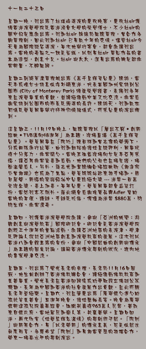 十一月二十三日

星期一晚，我出席了杜琪峰導演的慶祝晚宴，慶祝杜sir獲頒香港演藝學院及香港浸會大學的榮譽博士，不少杜sir的圈中好友應邀出席。我和杜sir 結緣於無線電視，曾合作多齣電視劇，因此我和杜sir 已有數十年的交情。儘管杜sir今天貴為國際級名導演，每次他舉行宴會，都會邀請我出席。當晚的亮點之一就是蛋糕，以刻有杜sir 電影作品的書本為造型，創意十足。杜sir 與太太，還有出席的朋友都非常興奮，不醉無歸。

星期二到將軍澳電視城出席《萬千星輝賀台慶》綵排，當天李成德女士特意從洛杉磯來港，代表美國加州蒙特利公園市 (City of Monterey Park) 頒發榮譽證書，表揚我多年來在演藝事業的貢獻，並積極推動中美文化交流。非常感謝蒙特利公園市的市長及領導的嘉許。綵排天，我和數位司儀及藝員同事舉行拜神切燒豬儀式，祈求台慶的演出順利。

這星期三，11月19日晚上，無線電視以「層出不窮‧創新經典‧TVB邁向48週年」為主題，現場直播《萬千星輝賀台慶》。藝員同事在「阿叻」陳百祥和曾志偉的帶領下，分成兩隊進行比賽，由我和鄭裕玲擔任星級評判，同事玩得十分落力，非常開心。當晚王祖藍現場向女友李亞男求婚，讓亞男非常驚喜和感動，他們的父母也在場見證，場面溫馨感人。另外，蔣志光和韋綺姍合唱經典歌《相逢何必曾相識》也成為了焦點，藝員統統站起來拍手唱和。節目尾聲，新婚的黎諾懿抽中台慶終極大獎 --- 港幣一百萬元現金獎，喜上加喜。每年台慶，藝員同事都會盛裝打扮，當然我亦不例外。藉此機會感謝珠寶品牌Adler 贊助當晚的耳環、頸鏈、手鏈及戒指，價值為港幣 $880萬，閃閃生輝、非常漂亮。

星期四，我獲香港演藝學院邀請，參與「亞洲的蛻變：游觀創意與演藝教育」國際研討會。研討會是香港演藝學院創校三十週年的重點活動，邀請亞洲地區的表演者、學者及評論人探討亞洲地區創意和演藝教育的發展。這次我以香港八和會館主席的身份，參與「中國戲曲的創新與傳承」為主題的圓桌討論，講解香港傳承粵劇的狀況，跟內地的專家學者交流。

星期五，我出席了覺光長老的喪禮，長老於11月16日圓寂，他生前創辦了香港佛教聯合會，積極推動佛教教育和慈善事業。覺光長老在香港回歸後成功爭取設立佛誕公眾假期，長年為中國和香港的社會發展作出貢獻，在此祈願長老早登極樂。星期六，我在肇慶出席「廣寧縣心連心助孤扶貧慈善會」五週年晚會，擔任壓軸嘉賓。晚會為廣寧縣興建孤兒院籌募經費，組織共籌得963萬人民幣，善款來自縣政府、當地居民和商人等，共襄善舉。星期日回港，再次欣賞《任藝笙輝念濃情》的粵劇折子戲。「阿刨」與新秀合作，有「以老帶新」的傳承意義，可是從戲迷角度而言，多麼希望「阿刨」和有相當資歷的拍檔合作，帶來一場高水平的粵劇演出。