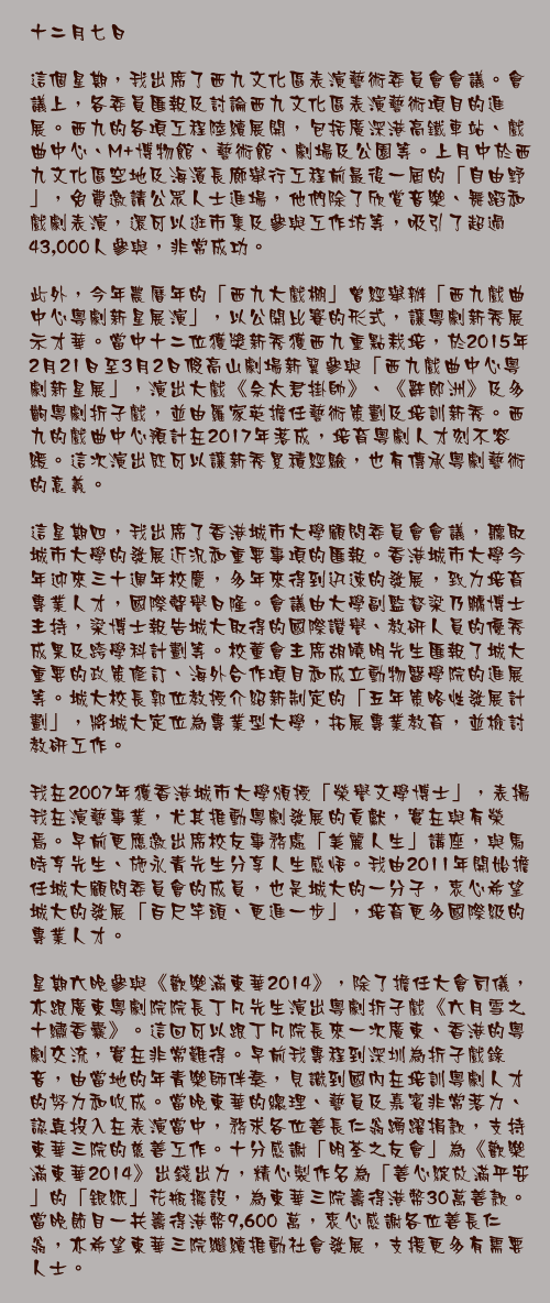十二月七日

這個星期，我出席了西九文化區表演藝術委員會會議。會議上，各委員匯報及討論西九文化區表演藝術項目的進展。西九的各項工程陸續展開，包括廣深港高鐵車站、戲曲中心、M+博物館、藝術館、劇場及公園等。上月中於西九文化區空地及海濱長廊舉行工程前最後一屆的「自由野」，免費邀請公眾人士進場，他們除了欣賞音樂、舞蹈和戲劇表演，還可以逛市集及參與工作坊等，吸引了超過43,000人參與，非常成功。

此外，今年農曆年的「西九大戲棚」曾經舉辦「西九戲曲中心粵劇新星展演」，以公開比賽的形式，讓粵劇新秀展示才華。當中十二位獲獎新秀獲西九重點栽培，於2015年2月21日至3月2日假高山劇場新翼參與「西九戲曲中心粵劇新星展」，演出大戲《佘太君掛帥》、《辭郎洲》及多齣粵劇折子戲，並由羅家英擔任藝術策劃及培訓新秀。西九的戲曲中心預計在2017年落成，培育粵劇人才刻不容緩。這次演出既可以讓新秀累積經驗，也有傳承粵劇藝術的意義。

這星期四，我出席了香港城市大學顧問委員會會議，聽取城市大學的發展近況和重要事項的匯報。香港城市大學今年迎來三十週年校慶，多年來得到迅速的發展，致力培育專業人才，國際聲譽日隆。會議由大學副監督梁乃鵬博士主持，梁博士報告城大取得的國際讚譽、教研人員的優秀成果及跨學科計劃等。校董會主席胡曉明先生匯報了城大重要的政策修訂、海外合作項目和成立動物醫學院的進展等。城大校長郭位教授介紹新制定的「五年策略性發展計劃」，將城大定位為專業型大學，拓展專業教育，並檢討教研工作。

我在2007年獲香港城市大學頒授「榮譽文學博士」，表揚我在演藝事業，尤其推動粵劇發展的貢獻，實在與有榮焉。早前更應邀出席校友事務處「美麗人生」講座，與馬時亨先生、施永青先生分享人生感悟。我由2011年開始擔任城大顧問委員會的成員，也是城大的一分子，衷心希望城大的發展「百尺竿頭、更進一步」，培育更多國際級的專業人才。

星期六晚參與《歡樂滿東華2014》，除了擔任大會司儀，亦跟廣東粵劇院院長丁凡先生演出粵劇折子戲《六月雪之十繡香囊》。這回可以跟丁凡院長來一次廣東、香港的粵劇交流，實在非常難得。早前我專程到深圳為折子戲錄音，由當地的年青樂師伴奏，見識到國內在培訓粵劇人才的努力和收成。當晚東華的總理、藝員及嘉賓非常落力、認真投入在表演當中，務求各位善長仁翁踴躍捐款，支持東華三院的慈善工作。十分感謝「明荃之友會」為《歡樂滿東華2014》出錢出力，精心製作名為「善心綻放滿平安」的「銀紙」花瓶擺設，為東華三院籌得港幣30萬善款。當晚節目一共籌得港幣9,600 萬，衷心感謝各位善長仁翁，亦希望東華三院繼續推動社會發展，支援更多有需要人士。