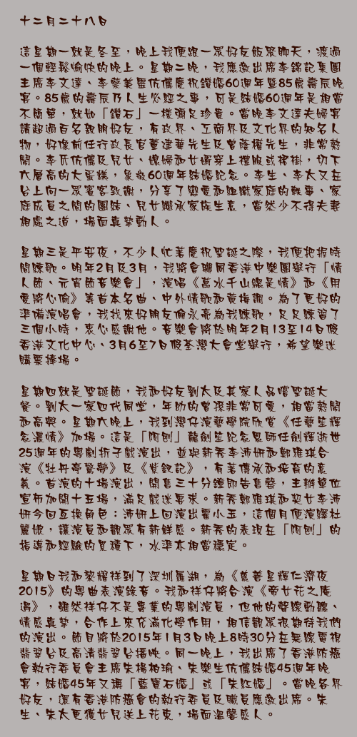十二月二十八日

這星期一就是冬至，晚上我便跟一眾好友飯聚聊天，渡過一個輕鬆愉快的晚上。星期二晚，我應邀出席李錦記集團主席李文達、李蔡美靈伉儷慶祝鑽婚60週年暨85歲壽辰晚宴。85歲的壽辰乃人生必經之事，可是結婚60週年是相當不簡單，就如「鑽石」一樣彌足珍貴。當晚李文達夫婦宴請超過百名親朋好友，有政界、工商界及文化界的知名人物，好像前任行政長官董建華先生及曾蔭權先生，非常熱鬧。李氏伉儷及兒女、媳婦和女婿穿上禮服或裙褂，切下六層高的大蛋糕，象徵60週年結婚紀念。李生、李太又在台上向一眾賓客致謝，分享了戀愛和組織家庭的軼事、家庭成員之間的團結、兒女繼承家族生意，當然少不得夫妻相處之道，場面真摯動人。

星期三是平安夜，不少人忙著慶祝聖誕之際，我便把握時間練歌。明年2月及3月，我將會聯同香港中樂團舉行「情人節、元宵節音樂會」，演唱《萬水千山總是情》和《用愛將心偷》等首本名曲、中外情歌和黃梅調。為了更好的準備演唱會，我找來好朋友倫永亮為我練歌，足足練習了三個小時，衷心感謝他。音樂會將於明年2月13至14日假香港文化中心、3月6至7日假荃灣大會堂舉行，希望樂迷購票捧場。

星期四就是聖誕節，我和好友劉太及其家人品嚐聖誕大餐。劉太一家四代同堂，年幼的曾孫非常可愛，相當熱鬧和高興。星期六晚上，我到灣仔演藝學院欣賞《任藝笙輝念濃情》加場。這是「阿刨」龍劍笙紀念恩師任劍輝逝世25週年的粵劇折子戲演出，並與新秀李沛妍和鄭雅琪合演《牡丹亭驚夢》及《紫釵記》，有著傳承和培育的意義。首演的十場演出，開售三十分鐘即告售罄，主辦單位宣佈加開十五場，滿足戲迷要求。新秀鄭雅琪和契女李沛妍今回亙換角色：沛妍上回演出霍小玉，這個月便演繹杜麗娘，讓演員和觀眾有新鮮感。新秀的表現在「阿刨」的指導和經驗的累積下，水準亦相當穩定。

星期日我和黎耀祥到了深圳羅湖，為《慈善星輝仁濟夜2015》的粵曲表演錄音。我和祥仔將合演《帝女花之庵遇》，雖然祥仔不是專業的粵劇演員，但他的聲線動聽、情感真摯，合作上來充滿化學作用，相信觀眾很期待我們的演出。節目將於2015年1月3日晚上8時30分在無線電視翡翠台及高清翡翠台播映。同一晚上，我出席了香港防癌會執行委員會主席朱楊柏瑜、朱樂生伉儷結婚45週年晚宴，結婚45年又稱「藍寶石婚」或「朱紅婚」。當晚各界好友，還有香港防癌會的執行委員及職員應邀出席。朱生、朱太更獲女兒送上花束，場面溫馨感人。

一星期內出席了兩對夫婦的結婚晚宴，充滿溫馨和感動。環觀今天變幻莫測的社會，很多夫婦經不起誘惑，不懂得珍惜身邊人。兩對「老夫老妻」，結婚數十年仍然恩愛如昔、亙相扶持和信守婚姻的承諾，值得很多夫婦借鏡。