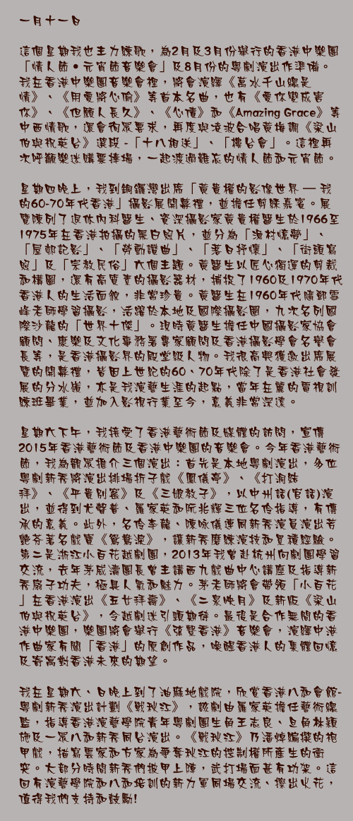 一月十一日

這個星期我也主力練歌，為2月及3月份舉行的香港中樂團「情人節‧元宵節音樂會」及8月份的粵劇演出作準備。我在香港中樂團音樂會裡，將會演繹《萬水千山總是情》、《用愛將心偷》等首本名曲，也有《愛你變成害你》、《但願人長久》、《心債》和《Amazing Grace》等中西情歌，還會徇眾要求，再度與凌波合唱黃梅調《梁山伯與祝英台》選段 -「十八相送」、「樓台會」。這裡再次呼籲樂迷購票捧場，一起渡過難忘的情人節和元宵節。

星期四晚上，我到銅鑼灣出席「黃貴權的影像世界 – 我的60-70年代香港」攝影展開幕禮，並擔任剪綵嘉賓。展覽陳列了退休內科醫生、資深攝影家黃貴權醫生於1966至1975年在香港拍攝的黑白照片，並分為「漁村憶夢」、「屋邨記影」、「勞動讚曲」、「落日抒懷」、「街頭寫照」及「宗教民俗」六個主題。黃醫生以匠心獨運的剪裁和構圖，還有高質素的攝影器材，捕捉了1960及1970年代香港人的生活面貌，非常珍貴。黃醫生在1960年代隨鄧雪峰老師學習攝影，活躍於本地及國際攝影圈，九次名列國際沙龍的「世界十傑」。現時黃醫生擔任中國攝影家協會顧問、康樂及文化事務署專家顧問及香港攝影學會名譽會長等，是香港攝影界的殿堂級人物。我很高興獲邀出席展覽的開幕禮，皆因上世紀的60、70年代除了是香港社會發展的分水嶺，亦是我演藝生涯的起點，當年在麗的電視訓練班畢業，並加入影視行業至今，意義非常深遠。

星期六下午，我接受了香港藝術節及媒體的訪問，宣傳2015年香港藝術節及香港中樂團的音樂會。今年香港藝術節，我為觀眾推介三個演出：首先是本地粵劇演出，多位粵劇新秀將演出排場折子戲《鳳儀亭》、《打洞結拜》、《平貴別窰》及《三娘教子》，以中州話(官話)演出，並得到尤聲普、羅家英和阮兆輝三位名伶指導，有傳承的意義。此外，名伶李龍、陳咏儀連同新秀演員演出芳艷芬著名戲寶《鴛鴦淚》，讓新秀磨練演技和累積經驗。第二是浙江小百花越劇團，2013年我曾赴杭州向劇團學習交流，去年茅威濤團長曾主講西九戲曲中心講座及指導新秀扇子功夫，極具人氣和魅力。茅老師將會帶領「小百花」在香港演出《五女拜壽》、《二泉映月》及新版《梁山伯與祝英台》，令越劇迷引頸期待。最後是合作無間的香港中樂團，樂團將會舉行《弦繫香港》音樂會，演繹中港作曲家有關「香港」的原創作品，喚醒香港人的集體回憶及寄寓對香港未來的期望。

我在星期六、日晚上到了油麻地戲院，欣賞香港八和會館-粵劇新秀演出計劃《戰秋江》，該劇由羅家英擔任藝術總監，指導香港演藝學院青年粵劇團生角王志良、旦角林穎施及一眾八和新秀同台演出。《戰秋江》乃潘焯編撰的袍甲戲，描寫雲家和方家為爭奪秋江的控制權所產生的衝突。大部分時間新秀們披甲上陣，武打場面甚有功架。這回有演藝學院和八和培訓的新力軍同場交流、擦出火花，值得我們支持和鼓勵!