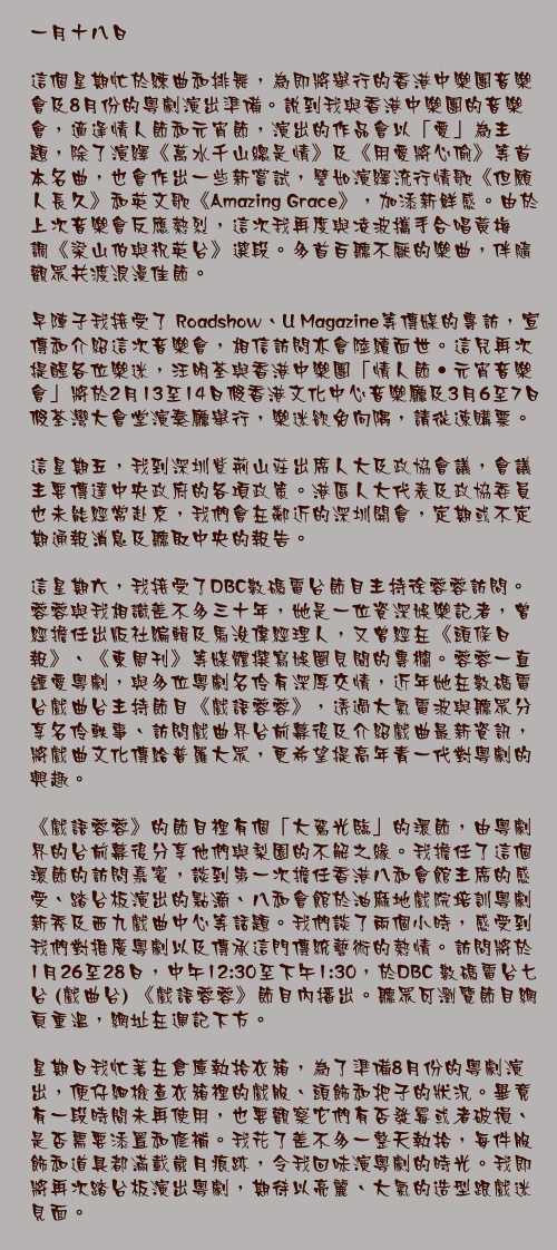 一月十八日

這個星期忙於練曲和排舞，為即將舉行的香港中樂團音樂會及8月份的粵劇演出準備。說到我與香港中樂團的音樂會，適逢情人節和元宵節，演出的作品會以「愛」為主題，除了演繹《萬水千山總是情》及《用愛將心偷》等首本名曲，也會作出一些新嘗試，譬如演繹流行情歌《但願人長久》和英文歌《Amazing Grace》，加添新鮮感。由於上次音樂會反應熱烈，這次我再度與凌波攜手合唱黃梅調《梁山伯與祝英台》選段。多首百聽不厭的樂曲，伴隨觀眾共渡浪漫佳節。

早陣子我接受了 Roadshow、U Magazine等傳媒的專訪，宣傳和介紹這次音樂會，相信訪問亦會陸續面世。這兒再次提醒各位樂迷，汪明荃與香港中樂團「情人節‧元宵音樂會」將於2月13至14日假香港文化中心音樂廳及3月6至7日假荃灣大會堂演奏廳舉行，樂迷欲免向隅，請從速購票。

這星期五，我到深圳紫荊山莊出席人大及政協會議，會議主要傳達中央政府的各項政策。港區人大代表及政協委員也未能經常赴京，我們會在鄰近的深圳開會，定期或不定期通報消息及聽取中央的報告。

這星期六，我接受了DBC數碼電台節目主持徐蓉蓉訪問。蓉蓉與我相識差不多三十年，她是一位資深娛樂記者，曾經擔任出版社編輯及馬浚偉經理人，又曾經在《頭條日報》、《東周刊》等媒體撰寫娛圈見聞的專欄。蓉蓉一直鍾愛粵劇，與多位粵劇名伶有深厚交情，近年她在數碼電台戲曲台主持節目《戲語蓉蓉》，透過大氣電波與聽眾分享名伶軼事、訪問戲曲界台前幕後及介紹戲曲最新資訊，將戲曲文化傳給普羅大眾，更希望提高年青一代對粵劇的興趣。

《戲語蓉蓉》的節目裡有個「大駕光臨」的環節，由粵劇界的台前幕後分享他們與梨園的不解之緣。我擔任了這個環節的訪問嘉賓，談到第一次擔任香港八和會館主席的感受、踏台板演出的點滴、八和會館於油麻地戲院培訓粵劇新秀及西九戲曲中心等話題。我們談了兩個小時，感受到我們對推廣粵劇以及傳承這門傳統藝術的熱情。訪問將於1月26至28日，中午12:30至下午1:30，於DBC 數碼電台七台 (戲曲台) 《戲語蓉蓉》節目內播出。聽眾可瀏覽節目網頁重溫，網址在週記下方。

星期日我忙著在倉庫執拾衣箱，為了準備8月份的粵劇演出，便仔細檢查衣箱裡的戲服、頭飾和把子的狀況。畢竟有一段時間未再使用，也要觀察它們有否發霉或者破損、是否需要添置和修補。我花了差不多一整天執拾，每件服飾和道具都滿載歲月痕跡，令我回味演粵劇的時光。我即將再次踏台板演出粵劇，期待以亮麗、大氣的造型跟戲迷見面。
