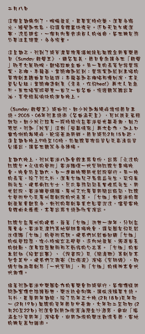 二月八日

這個星期病倒了，喉嚨發炎，需要定時吃藥、還要多喝水、睡覺和休息，好讓身體盡快復元。近日天氣乍暖還寒，流感肆虐，一個月內奪去逾百人的性命，各位朋友務必要注意健康，多多保重。

這星期三，我到了將軍澳電視廣播城錄影無線全新音樂節目《Sunday 靚聲王》，顧名思義，節目會邀請多位「靚聲」歌手大展歌喉，獻唱經典金曲。第一集的嘉賓包括葉振棠、呂珊、李龍基、韋綺珊和威利：葉振棠和威利主唱的電視劇主題曲耳熟能詳；李龍基和呂珊唱而優則演，亦是登台台柱；韋綺珊憑劇集《老表，你好hea!》再次人氣急升。五位唱家班帶來一首又一首名曲，保證觀眾聽出耳油，享受輕鬆愉快的週日晚上。

《Sunday 靚聲王》將由我、鄭少秋和林曉峰擔任節目主持。2005、06年我主持過《名曲滿天星》，可以說是駕輕就熟。鄭少秋已經有一段時間沒在香港螢光幕亮相，魅力依然。我和「秋官」這對「螢幕情侶」再次合作，加上口齒伶俐的林曉峰，配搭甚為新鮮。節目將於2月15日起，逢星期日晚上9時至10時，於無線電視翡翠台及高清翡翠台播出，請各位觀眾多多捧場。

星期六晚上，我以香港八和會館主席身份，出席「永遠的紅線女‧永恆的藝術」香港緬懷一代宗師紅線女專場晚會。晚會於星期六、日一連兩晚假新光戲院舉行。第一晚的嘉賓，除了我之外，還有女姐兒子馬鼎盛先生、契仔吳雨先生、徒弟南紅女士、民政事務局局長曾德成先生、新光戲院、香港聯藝機構、廣州文化廣電新聞出版局、紅線女藝術中心及廣州粵劇院的代表等。「女姐」對香港的粵劇發展貢獻良多，對我的粵劇事業也影響深遠，儘管當晚身體尚未痊癒，亦要出席支持和欣賞演出。

紅線女在廣州的徒弟，藉著「女姐」逝世一週年，分別在廣東省、香港及澳門等地舉辦專場晚會，讓梨園友好及戲迷懷緬「女姐」的藝術成就。徒弟們以戲曲回顧「女姐」的從藝經歷，像小時候立志學藝、返內地發展、領導首長的鼓勵、還有經歷風雨而不動搖的心志等。「女姐」的首本戲如《昭君出塞》、《搜書院》及《關漢卿》等劇目亦包含其中。徒弟們又調寄《紅燭淚》演唱《宗師頌》，歌頌女姐為粵劇界「一代宗師」，而「女姐」的精神亦會代代相傳。

隨著我和香港中樂團合作的音樂會即將舉行，各個傳媒訪問和宣傳也陸續面世，樂迷欲免向隅，請從速購票支持。另外，農曆新年期間，除了於年三十晚 (2月18日)及年初一 (2月19日) 無線的賀年節目中亮相，大年初二至初四 (2月20至22日) 我還會到新加坡濱海灣金沙酒店，參與「福滿金沙賀新年」演唱會，與新加坡的樂迷歡渡春節，當地的朋友萬勿錯過。