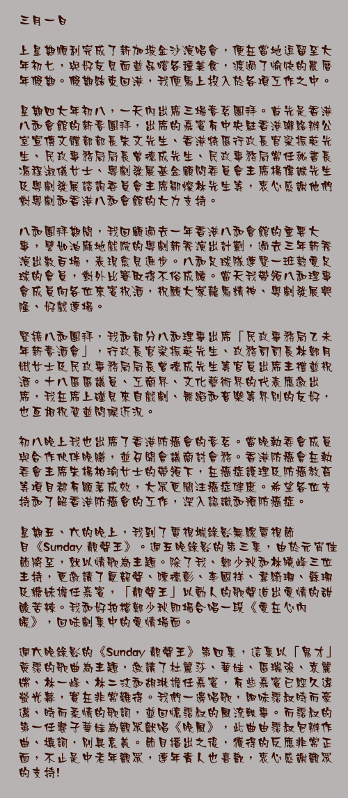 三月一日

上星期順利完成了新加坡金沙演唱會，便在當地逗留至大年初七，與好友見面並品嚐各種美食，渡過了愉快的農曆年假期。假期結束回港，我便馬上投入於各項工作之中。

星期四大年初八，一天內出席三場春茗團拜。首先是香港八和會館的新春團拜，出席的嘉賓有中央駐香港聯絡辦公室宣傳文體部部長朱文先生、香港特區行政長官梁振英先生、民政事務局局長曾德成先生、民政事務局常任秘書長馮程淑儀女士、粵劇發展基金顧問委員會主席楊偉誠先生及粵劇發展諮詢委員會主席鄒燦林先生等，衷心感謝他們對粵劇和香港八和會館的大力支持。

八和團拜期間，我回顧過去一年香港八和會館的重要大事，譬如油麻地戲院的粵劇新秀演出計劃，過去三年新秀演出數百場，表現愈見進步。八和足球隊連繫一班熱愛足球的會員，對外比賽取得不俗成績。當天我帶領八和理事會成員向各位來賓祝酒，祝願大家龍馬精神、粵劇發展興隆、好戲連場。

緊接八和團拜，我和部分八和理事出席「民政事務局乙未年新春酒會」，行政長官梁振英先生、政務司司長林鄭月娥女士及民政事務局局長曾德成先生等官員出席主禮並祝酒。十八區區議員、工商界、文化藝術界的代表應邀出席，我在席上碰見來自戲劇、舞蹈和音樂等界別的友好，也亙相祝賀並問候近況。

初八晚上我也出席了香港防癌會的春茗。當晚執委會成員與合作伙伴晚膳，並召開會議商討會務。香港防癌會在執委會主席朱楊柏瑜女士的帶領下，在癌症護理及防癌教育等項目都有顯著成效，大眾更關注癌症健康。希望各位支持和了解香港防癌會的工作，深入認識和預防癌症。

星期五、六的晚上，我到了電視城錄影無線電視節目《Sunday 靚聲王》。週五晚錄影的第三集，由於元宵佳節將至，就以情歌為主題。除了我、鄭少秋和林曉峰三位主持，更邀請了夏韶聲、陳德彰、李國祥、韋綺珊、蘇珊及糖妹擔任嘉賓，「靚聲王」以動人的歌聲道出愛情的甜酸苦辣。我和好拍檔鄭少秋即場合唱一段《愛在心內暖》，回味劇集中的愛情場面。

週六晚錄影的《Sunday 靚聲王》第四集，這集以「鬼才」黃霑的歌曲為主題，邀請了杜麗莎、華娃、區瑞強、袁麗嫦、林一峰、林二汶和胡琳擔任嘉賓，有些嘉賓已經久違螢光幕，實在非常難得。我們一邊唱歌，細味霑叔時而豪邁、時而柔情的歌詞，並回憶霑叔的風流軼事。而霑叔的第一任妻子華娃為觀眾獻唱《晚風》，此曲由霑叔包辦作曲、填詞，別具意義。節目播出之後，獲得的反應非常正面，不止是中老年觀眾，連年青人也喜歡，衷心感謝觀眾的支持!