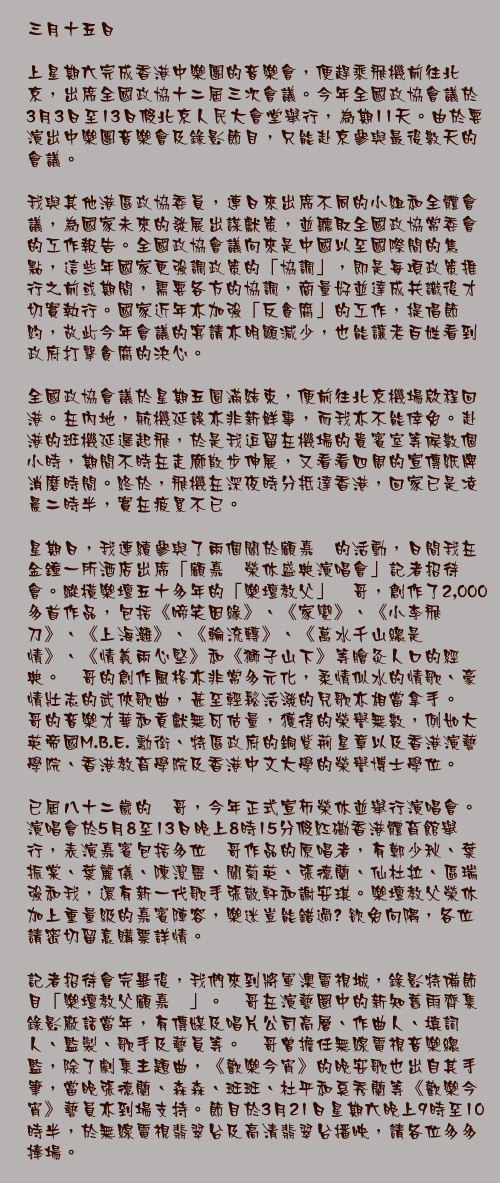 三月十五日

上星期六完成香港中樂團的音樂會，便趕乘飛機前往北京，出席全國政協十二屆三次會議。今年全國政協會議於3月3日至13日假北京人民大會堂舉行，為期11天。由於要演出中樂團音樂會及錄影節目，只能赴京參與最後數天的會議。

我與其他港區政協委員，連日來出席不同的小組和全體會議，為國家未來的發展出謀獻策，並聽取全國政協常委會的工作報告。全國政協會議向來是中國以至國際間的焦點，這些年國家更強調政策的「協調」，即是每項政策推行之前或期間，需要各方的協調，商量好並達成共識後才切實執行。國家近年亦加強「反貪腐」的工作，提倡節約，故此今年會議的宴請亦明顯減少，也能讓老百姓看到政府打擊貪腐的決心。

全國政協會議於星期五圓滿結束，便前往北京機場啟程回港。在內地，航機延誤亦非新鮮事，而我亦不能倖免。赴港的班機延遲起飛，於是我逗留在機場的貴賓室等候數個小時，期間不時在走廊散步伸展，又看看四周的宣傳紙牌消磨時間。終於，飛機在深夜時分抵達香港，回家已是凌晨二時半，實在疲累不已。

星期日，我連續參與了兩個關於顧嘉煇的活動，日間我在金鐘一所酒店出席「顧嘉煇榮休盛典演唱會」記者招待會。縱橫樂壇五十多年的「樂壇教父」煇哥，創作了2,000多首作品，包括《啼笑因緣》、《家變》、《小李飛刀》、《上海灘》、《輪流轉》、《萬水千山總是情》、《情義兩心堅》和《獅子山下》等膾灸人口的經典。煇哥的創作風格亦非常多元化，柔情似水的情歌、豪情壯志的武俠歌曲，甚至輕鬆活潑的兒歌亦相當拿手。煇哥的音樂才華和貢獻無可估量，獲得的榮譽無數，例如大英帝國M.B.E. 勳銜、特區政府的銅紫荊星章以及香港演藝學院、香港教育學院及香港中文大學的榮譽博士學位。

已屆八十二歲的煇哥，今年正式宣佈榮休並舉行演唱會。演唱會於5月8至13日晚上8時15分假紅磡香港體育館舉行，表演嘉賓包括多位煇哥作品的原唱者，有鄭少秋、葉振棠、葉麗儀、陳潔靈、關菊英、張德蘭、仙杜拉、區瑞強和我，還有新一代歌手張敬軒和謝安琪。樂壇教父榮休加上重量級的嘉賓陣容，樂迷豈能錯過? 欲免向隅，各位請密切留意購票詳情。

記者招待會完畢後，我們來到將軍澳電視城，錄影特備節目「樂壇教父顧嘉煇」。煇哥在演藝圈中的新知舊雨齊集錄影廠話當年，有傳媒及唱片公司高層、作曲人、填詞人、監製、歌手及藝員等。煇哥曾擔任無線電視音樂總監，除了劇集主題曲，《歡樂今宵》的晚安歌也出自其手筆，當晚張德蘭、森森、斑斑、杜平和奚秀蘭等《歡樂今宵》藝員亦到場支持。節目於3月21日星期六晚上9時至10時半，於無線電視翡翠台及高清翡翠台播映，請各位多多捧場。