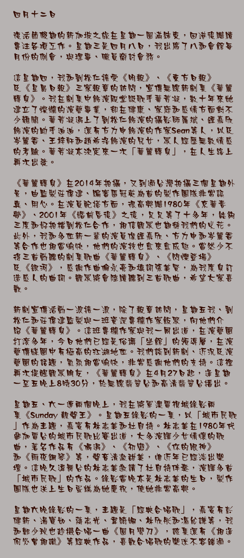 四月十二日

復活節假期的新加坡之旅在星期一圓滿結束，回港後繼續專注各項工作。星期三是四月八日，我出席了八和會館每月份的例會，與理事、職員商討會務。

這星期四，我和劉松仁接受《明報》、《東方日報》及《星島日報》三家報章的訪問，宣傳無線新劇集《華麗轉身》。我在劇集中飾演殿堂級歌手華芳凝，數十年來她建立了燦爛的演藝事業，卻在健康、家庭和感情方面對不少難關。華芳凝遇上了劉松仁飾演的攝影師羅斌、鍾嘉欣飾演的助手迪迪，還有方力申飾演的作家Sean等人，以及岑麗香、王梓軒和趙希洛飾演的兒女，眾人經歷無數情感的考驗。華芳凝亦決定來一次「華麗轉身」，在人生路上再次出發。

《華麗轉身》在2014年拍攝，又到過台灣拍攝三個星期外景，由監製莊偉建、編審區冠英為首的製作團隊非常認真、用心。在演員配搭方面，很高興繼1980年《京華春夢》、2001年《婚前昏後》之後，足足等了十多年，能夠三度和好拍檔劉松仁合作，相信觀眾也期待我們的火花。此外，我和多位新一輩的演員像鍾嘉欣、方力申和岑麗香等合作也相當愉快，他們的演技也愈來愈成熟。當然少不得三首動聽的劇集歌曲《華麗轉身》、《閃爍登場》及《銀河》，感謝作曲倫永亮和填詞張美賢，為我度身訂造感人的曲詞。觀眾將會陸續聽到三首歌曲，希望大家喜歡。

新劇宣傳活動一浪接一浪，除了報章訪問，星期五我、劉松仁和莊偉建監製與一班資深專欄作家飯聚，向他們介紹《華麗轉身》。這班專欄作家與我一同出道，在演藝圈打滾多年，今日他們已經是俗稱「坐館」的領導層，在演藝傳媒圈中有極高的江湖地位。我們談到新劇、近況及演藝圈的話題，氣氛相當愉快，非常感謝他們的支持。這裡再次提醒觀眾朋友，《華麗轉身》在4月27日起，逢星期一至五晚上8時30分，於無線翡翠台和高清翡翠台播出。

星期五、六一連兩個晚上，我在將軍澳電視城錄影兩集《Sunday 靚聲王》。星期五錄影的一集，以「城市民歌」作為主題，嘉賓有林志美和杜自持。林志美在1980年代參加電台的城市民歌比賽出道，大多演繹少女情懷的歌曲，著名作品有《偶遇》、《初戀》、《你的眼神》和《雨夜鋼琴》等，聲音清澈甜美，惟近年已經淡出樂壇。這晚久違舞台的林志美邀請了杜自持伴奏，演繹多首「城市民歌」的作品。錄影當晚亦是林志美的生日，製作團隊也送上生日蛋糕為她慶祝，使她非常高興。

星期六晚錄影的一集，主題是「經典合唱歌」，嘉賓有彭健新、湯寶如、蔣志光、韋綺姍、林欣彤和馮允謙等，我和鄭少秋也趁機合唱一曲《圓月彎刀》，該集還有《相逢何必曾相識》等經典作品，喜歡合唱歌的樂迷不容錯過。