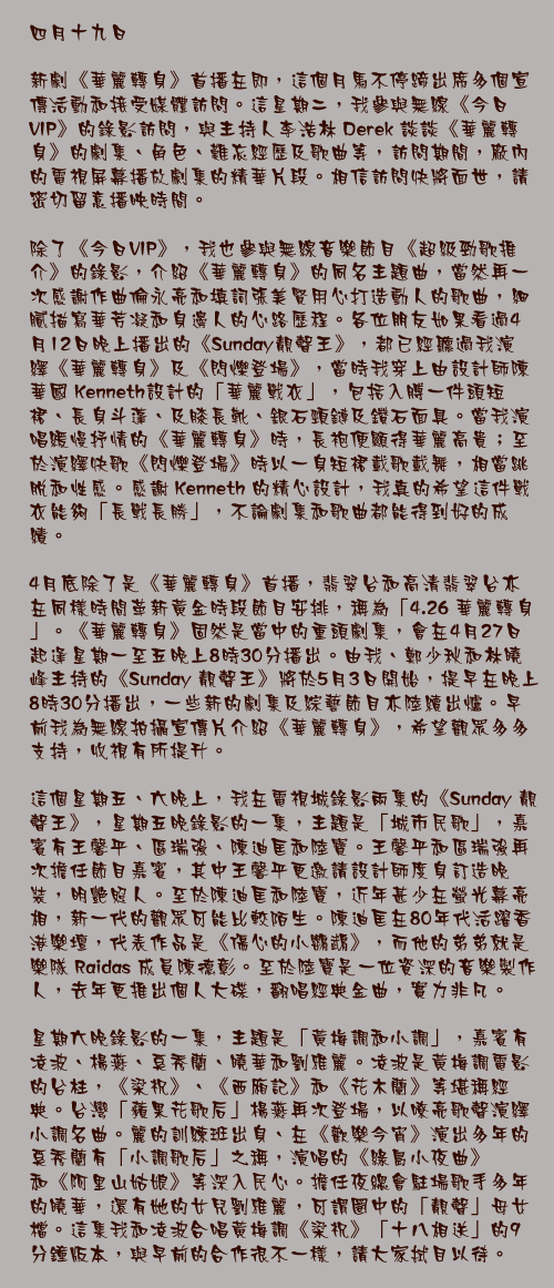 四月十九日

新劇《華麗轉身》首播在即，這個月馬不停蹄出席多個宣傳活動和接受媒體訪問。這星期二，我參與無線《今日VIP》的錄影訪問，與主持人李浩林 Derek 談談《華麗轉身》的劇集、角色、難忘經歷及歌曲等，訪問期間，廠內的電視屏幕播放劇集的精華片段。相信訪問快將面世，請密切留意播映時間。

除了《今日VIP》，我也參與無線音樂節目《超級勁歌推介》的錄影，介紹《華麗轉身》的同名主題曲，當然再一次感謝作曲倫永亮和填詞張美賢用心打造動人的歌曲，細膩描寫華芳凝和身邊人的心路歷程。各位朋友如果看過4月12日晚上播出的《Sunday靚聲王》，都已經聽過我演繹《華麗轉身》及《閃爍登場》，當時我穿上由設計師陳華國 Kenneth設計的「華麗戰衣」，包括入膊一件頭短裙、長身斗蓬、及膝長靴、銀石頸鏈及鑽石面具。當我演唱緩慢抒情的《華麗轉身》時，長袍便顯得華麗高貴；至於演繹快歌《閃爍登場》時以一身短裙載歌載舞，相當跳脫和性感。感謝 Kenneth 的精心設計，我真的希望這件戰衣能夠「長戰長勝」，不論劇集和歌曲都能得到好的成績。

4月底除了是《華麗轉身》首播，翡翠台和高清翡翠台亦在同樣時間革新黃金時段節目安排，稱為「4.26 華麗轉身」。《華麗轉身》固然是當中的重頭劇集，會在4月27日起逢星期一至五晚上8時30分播出。由我、鄭少秋和林曉峰主持的《Sunday 靚聲王》將於5月3日開始，提早在晚上8時30分播出，一些新的劇集及綜藝節目亦陸續出爐。早前我為無線拍攝宣傳片介紹《華麗轉身》，希望觀眾多多支持，收視有所提升。

這個星期五、六晚上，我在電視城錄影兩集的《Sunday 靚聲王》，星期五晚錄影的一集，主題是「城市民歌」，嘉賓有王馨平、區瑞強、陳迪匡和陸寶。王馨平和區瑞強再次擔任節目嘉賓，其中王馨平更邀請設計師度身訂造晚裝，明艷照人。至於陳迪匡和陸寶，近年甚少在螢光幕亮相，新一代的觀眾可能比較陌生。陳迪匡在80年代活躍香港樂壇，代表作品是《傷心的小鸚鵡》，而他的弟弟就是樂隊 Raidas 成員陳德彰。至於陸寶是一位資深的音樂製作人，去年更推出個人大碟，翻唱經典金曲，實力非凡。

星期六晚錄影的一集，主題是「黃梅調和小調」，嘉賓有凌波、楊燕、奚秀蘭、曉華和劉雅麗。凌波是黃梅調電影的台柱，《梁祝》、《西廂記》和《花木蘭》等堪稱經典。台灣「蘋果花歌后」楊燕再次登場，以嘹亮歌聲演繹小調名曲。麗的訓練班出身、在《歡樂今宵》演出多年的奚秀蘭有「小調歌后」之稱，演唱的《綠島小夜曲》和《阿里山姑娘》等深入民心。擔任夜總會駐場歌手多年的曉華，還有她的女兒劉雅麗，可謂圈中的「靚聲」母女檔。這集我和凌波合唱黃梅調《梁祝》「十八相送」的9分鐘版本，與早前的合作很不一樣，請大家拭目以待。