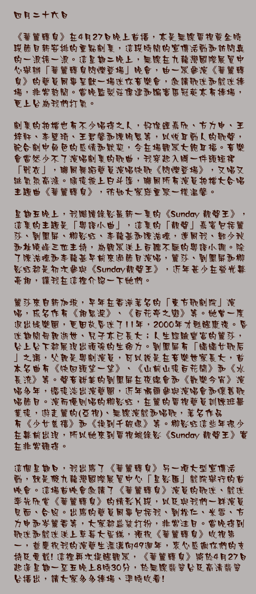 四月二十六日

《華麗轉身》在4月27日晚上首播，亦是無線電視黃金時段節目新安排的重點劇集，這段時間的宣傳活動和訪問真的一浪接一浪。這星期二晚上，無線在九龍灣國際展貿中心舉辦「華麗轉身閃爍登場」晚會，由一眾參演《華麗轉身》的藝員同事呈獻一場迷你音樂會，邀請歌迷和戲迷捧場，非常熱鬧。當晚監製莊偉建和編審區冠英亦有捧場，更上台為我們打氣。

劇集的拍檔也有不少唱得之人，好像鍾嘉欣、方力申、王梓軒、李璧琦、王君馨和陳明恩等，以悅耳動人的歌聲，配合劇中角色的感情和默契，令在場觀眾大飽耳福。音樂會當然少不了演唱劇集的歌曲，我穿起入膊一件頭短裙「戰衣」，聯同舞蹈藝員演唱快歌《閃爍登場》，又唱又跳氣氛高漲。隨後披上白斗篷，聯同所有演員拍檔大合唱主題曲《華麗轉身》，彷如大家庭重聚一樣溫馨。

星期五晚上，我繼續錄影最新一集的《Sunday 靚聲王》，這集的主題是「粵語小曲」，這集的「靚聲」嘉賓包括麗莎、劉鳳屏、柳影虹、李龍基和陳浩德，連同我、鄭少秋和林曉峰三位主持，為觀眾送上百聽不厭的粵語小調。除了陳浩德和李龍基早前來過節目演唱，麗莎、劉鳳屏和柳影虹都是初次參與《Sunday靚聲王》，近年甚少在螢光幕亮相，讓我在這裡介紹一下她們。

麗莎來自新加坡，早年在香港著名的「東方歌劇院」演唱，成名作有《相思淚》、《百花亭之戀》等。她曾一度退出娛樂圈，更因故昏迷了11年，2000年才甦醒康復。昏迷期間母親逝世、兒子亦已長大；人生經驗豐富的麗莎，台上台下都展現出頑強的生命力。劉鳳屏有「嬌嬌女歌后」之稱，父親是粵劇演員，可以說是在音樂世家長大，首本名曲有《快回頭望一望》、《山前山後百花開》和《水長流》等。聲音甜美的劉鳳屏在夜總會和《歡樂今宵》演唱多年，婚後淡出演藝圈，近年偶爾參與演唱會和懷舊歌唱節目。演而優則唱的柳影虹，在麗的電視藝員訓練班畢業後，遊走麗的(亞視)、無線演戲和唱歌，著名作品有《少女慈禧》和《換到千般恨》等。柳影虹這些年很少在幕前出現，所以她來到電視城錄影《Sunday 靚聲王》實在非常難得。

這個星期日，我出席了《華麗轉身》另一項大型宣傳活動，就是假九龍灣國際展貿中心「星影匯」戲院舉行的首映會。這場首映會邀請了《華麗轉身》演員的歌迷、戲迷率先欣賞《華麗轉身》的精彩片段，以及與我們一群演員見面、合照。出席的藝員同事包括我、劉松仁、米雪、方力申和岑麗香等，大家都盛裝打扮，非常注目。當晚得到歌迷和戲迷送上草莓大蛋糕，預祝《華麗轉身》收視第一，並慶祝我的演藝生涯邁向49週年，衷心感謝你們的支持及愛戴! 這裡再次提醒觀眾，《華麗轉身》將於4月27日起逢星期一至五晚上8時30分，於無線翡翠台及高清翡翠台播出，請大家多多捧場、準時收看!
