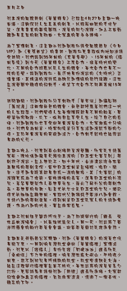 五月三日

我主演的無線新劇《華麗轉身》已經在4月27日星期一晚首播，這齣探討人生意義的劇集，以輕鬆幽默的手法包裝，還有專業的幕後團隊、演員的用心演繹，加上三首動聽和有意思的劇集歌曲，大家真的要多多捧場。

為了宣傳劇集，這星期二我和劉松仁接受無線節目《今日VIP》和《東張西望》的專訪，劉松仁更專程從內地回港接受訪問。我們談到35年前的《京華春夢》、15年前的《婚前昏後》到今天《華麗轉身》三度合作，隨著時代的變化、不同的合作班底以及人生的體會，每次合作也有不一樣的感覺。談到劉松仁，最近他有份演出的《大時代》正值重播，其精湛的演技成為網民和傳媒的熱門話題。這位在演藝圈中難得的好對手，希望下次合作不用再等候15年了。

訪問期間，我和劉松仁分享對歌手「華芳凝」和攝影師「羅斌漢」這兩個角色的體會，角色都呼應著我們這一代的人生經歷。我們覺得人生每個階段都有不同的執著，要學習如何取捨、放下，從而自在享受人生。除了自己的感悟，我和劉松仁也享受與年青演員合作，大家相處十分愉快。我們身為前輩，時常向後輩分享生活和演戲方面的心得。至於年青演員的突破和活力，合作對手戲時也能擦出有趣的火花。

星期二晚上，我來到高山劇場新翼演藝廳，欣賞及支持羅家英、陳咏儀和龍貫天領銜主演的「白玉堂大審系列」粵劇折子演出。在上世紀三、四十年代，省港澳出現多位各具風格的粵劇老倌，當中白玉堂前輩在唱腔、唸白、關目、造手和身段等都有自成一派的風格，其「大審戲」的演繹更成為了規範。當晚捧場的嘉賓，還有白玉堂的外孫兒、著名音樂製作人高世章先生，藉此了解外公的粵劇作品。高世章的母親、影星尤敏女士是白玉堂的女兒。猶記得尤敏姐姐在離世前，曾經代父親捐錢予香港八和會館，支持八和的粵劇發展。得到前輩白玉堂及家人的支持和愛護，作為八和的代表，實在非常感恩。

星期三我前往牙醫診所洗牙，為了即將舉行的「顧嘉煇榮休盛典演唱會」，以最佳狀態示人。同一天，我出席了香港防癌會的執行委員會會議，與各委員商討及跟進會務。

星期五是勞動節公眾假期，我和《華麗轉身》的演員也沒有閒下來，一同到愉景灣教堂參與「華麗婚禮」宣傳活動，我更以「證婚人」身份見證「司徒迪迪」鍾嘉欣及「桑尚恆」方力申的婚禮。愉景灣位處大嶼山，平時很少前來，想不到那兒有所精緻的教堂。教堂旁邊就是大海，能在這裡舉行婚禮實在美不勝收。每位出席的演員皆悉心打扮，更安排馬車接待我和「新娘」鍾嘉欣進場。大家都好像參加真正的婚禮，氣氛非常浪漫，渡過了一個喜悅、難忘的下午。
