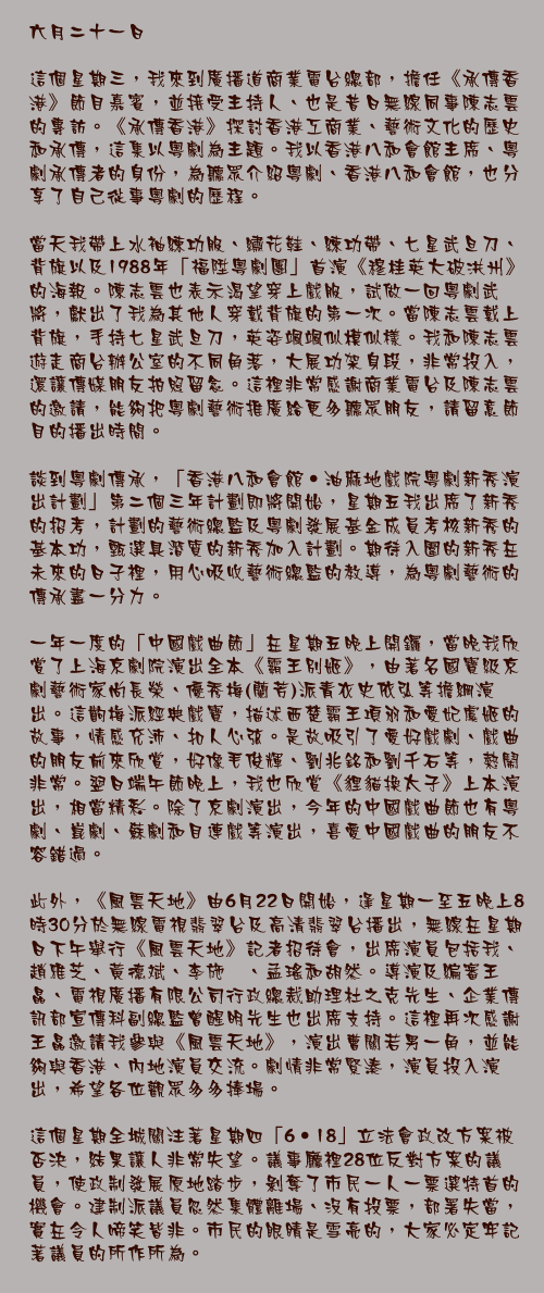六月二十一日

這個星期三，我來到廣播道商業電台總部，擔任《承傳香港》節目嘉賓，並接受主持人、也是昔日無線同事陳志雲的專訪。《承傳香港》探討香港工商業、藝術文化的歷史和承傳，這集以粵劇為主題。我以香港八和會館主席、粵劇承傳者的身份，為聽眾介紹粵劇、香港八和會館，也分享了自己從事粵劇的歷程。

當天我帶上水袖練功服、繡花鞋、練功帶、七星武旦刀、背旗以及1988年「福陞粵劇團」首演《穆桂英大破洪州》的海報。陳志雲也表示渴望穿上戲服，試做一回粵劇武將，獻出了我為其他人穿戴背旗的第一次。當陳志雲戴上背旗，手持七星武旦刀，英姿颯颯似模似樣。我和陳志雲遊走商台辦公室的不同角落，大展功架身段，非常投入，還讓傳媒朋友拍照留念。這裡非常感謝商業電台及陳志雲的邀請，能夠把粵劇藝術推廣給更多聽眾朋友，請留意節目的播出時間。

談到粵劇傳承，「香港八和會館‧油麻地戲院粵劇新秀演出計劃」第二個三年計劃即將開始，星期五我出席了新秀的招考，計劃的藝術總監及粵劇發展基金成員考核新秀的基本功，甄選具潛質的新秀加入計劃。期待入圍的新秀在未來的日子裡，用心吸收藝術總監的教導，為粵劇藝術的傳承盡一分力。

一年一度的「中國戲曲節」在星期五晚上開鑼，當晚我欣賞了上海京劇院演出全本《霸王別姬》，由著名國寶級京劇藝術家尚長榮、優秀梅(蘭芳)派青衣史依弘等擔綱演出。這齣梅派經典戲寶，描述西楚霸王項羽和愛妃虞姬的故事，情感充沛、扣人心弦。是故吸引了愛好戲劇、戲曲的朋友前來欣賞，好像毛俊輝、劉兆銘和劉千石等，熱鬧非常。翌日端午節晚上，我也欣賞《貍貓換太子》上本演出，相當精彩。除了京劇演出，今年的中國戲曲節也有粵劇、崑劇、蘇劇和目連戲等演出，喜愛中國戲曲的朋友不容錯過。

此外，《風雲天地》由6月22日開始，逢星期一至五晚上8時30分於無線電視翡翠台及高清翡翠台播出，無線在星期日下午舉行《風雲天地》記者招待會，出席演員包括我、趙雅芝、黃德斌、李施嬅、孟瑤和胡然。導演及編審王晶、電視廣播有限公司行政總裁助理杜之克先生、企業傳訊部宣傳科副總監曾醒明先生也出席支持。這裡再次感謝王晶邀請我參與《風雲天地》，演出曹關若男一角，並能夠與香港、內地演員交流。劇情非常緊湊，演員投入演出，希望各位觀眾多多捧場。

這個星期全城關注著星期四「6‧18」立法會政改方案被否決，結果讓人非常失望。議事廳裡28位反對方案的議員，使政制發展原地踏步，剝奪了市民一人一票選特首的機會。建制派議員忽然集體離場、沒有投票，部署失當，實在令人啼笑皆非。市民的眼睛是雪亮的，大家必定牢記著議員的所作所為。