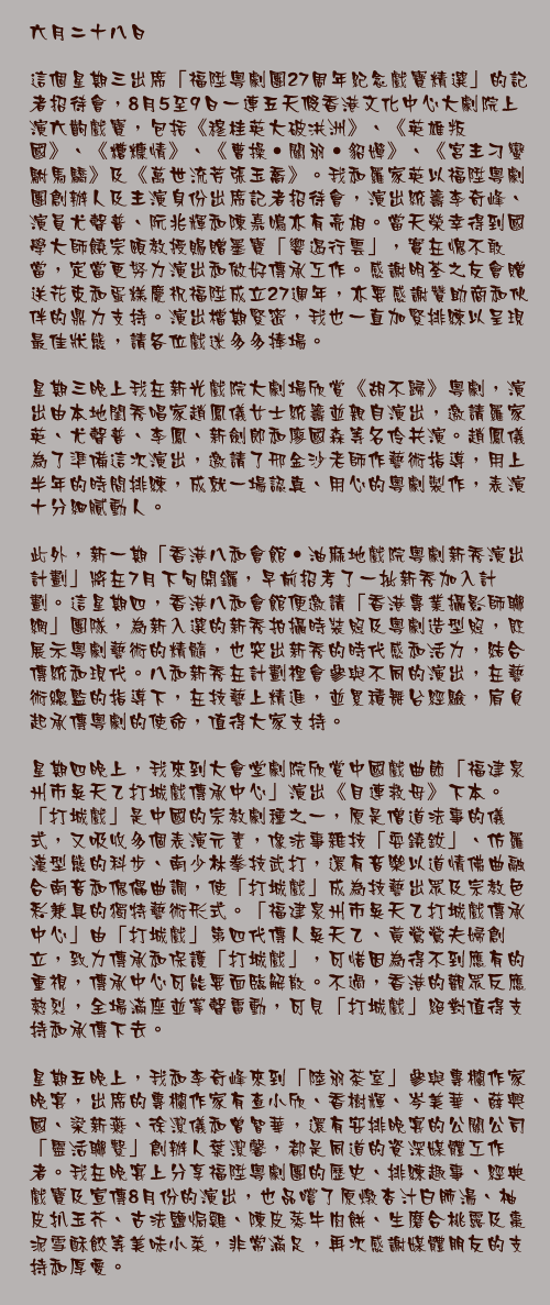 六月二十八日

這個星期三出席「福陞粵劇團27周年紀念戲寶精選」的記者招待會，8月5至9日一連五天假香港文化中心大劇院上演六齣戲寶，包括《穆桂英大破洪洲》、《英雄叛國》、《糟糠情》、《曹操‧關羽‧貂嬋》、《宮主刁蠻駙馬驕》及《萬世流芳張玉喬》。我和羅家英以福陞粵劇團創辦人及主演身份出席記者招待會，演出統籌李奇峰、演員尤聲普、阮兆輝和陳嘉鳴亦有亮相。當天榮幸得到國學大師饒宗頤教授賜贈墨寶「響遏行雲」，實在愧不敢當，定當更努力演出和做好傳承工作。感謝明荃之友會贈送花束和蛋糕慶祝福陞成立27週年，亦要感謝贊助商和伙伴的鼎力支持。演出檔期緊密，我也一直加緊排練以呈現最佳狀態，請各位戲迷多多捧場。

星期三晚上我在新光戲院大劇場欣賞《胡不歸》粵劇，演出由本地閨秀唱家趙鳳儀女士統籌並親自演出，邀請羅家英、尤聲普、李鳳、新劍郎和廖國森等名伶共演。趙鳳儀為了準備這次演出，邀請了邢金沙老師作藝術指導，用上半年的時間排練，成就一場認真、用心的粵劇製作，表演十分細膩動人。

此外，新一期「香港八和會館‧油麻地戲院粵劇新秀演出計劃」將在7月下旬開鑼，早前招考了一批新秀加入計劃。這星期四，香港八和會館便邀請「香港專業攝影師聯網」團隊，為新入選的新秀拍攝時裝照及粵劇造型照，既展示粵劇藝術的精髓，也突出新秀的時代感和活力，結合傳統和現代。八和新秀在計劃裡會參與不同的演出，在藝術總監的指導下，在技藝上精進，並累積舞台經驗，肩負起承傳粵劇的使命，值得大家支持。

星期四晚上，我來到大會堂劇院欣賞中國戲曲節「福建泉州市吳天乙打城戲傳承中心」演出《目連救母》下本。「打城戲」是中國的宗教劇種之一，原是僧道法事的儀式，又吸收多個表演元素，像法事雜技「耍鐃鈸」、仿羅漢型態的科步、南少林拳技武打，還有音樂以道情佛曲融合南音和傀儡曲調，使「打城戲」成為技藝出眾及宗教色彩兼具的獨特藝術形式。「福建泉州市吳天乙打城戲傳承中心」由「打城戲」第四代傳人吳天乙、黃鶯鶯夫婦創立，致力傳承和保護「打城戲」，可惜因為得不到應有的重視，傳承中心可能要面臨解散。不過，香港的觀眾反應熱烈，全場滿座並掌聲雷動，可見「打城戲」絕對值得支持和承傳下去。

星期五晚上，我和李奇峰來到「陸羽茶室」參與專欄作家晚宴，出席的專欄作家有查小欣、香樹輝、岑美華、薛興國、梁新燕、徐潔儀和曾智華，還有安排晚宴的公關公司「靈活聯繫」創辦人葉潔馨，都是同道的資深媒體工作者。我在晚宴上分享福陞粵劇團的歷史、排練趣事、經典戲寶及宣傳8月份的演出，也品嚐了原燉杏汁白肺湯、柚皮扒玉芥、古法鹽焗雞、陳皮蒸牛肉餅、生磨合桃露及棗泥雪酥餃等美味小菜，非常滿足，再次感謝媒體朋友的支持和厚愛。