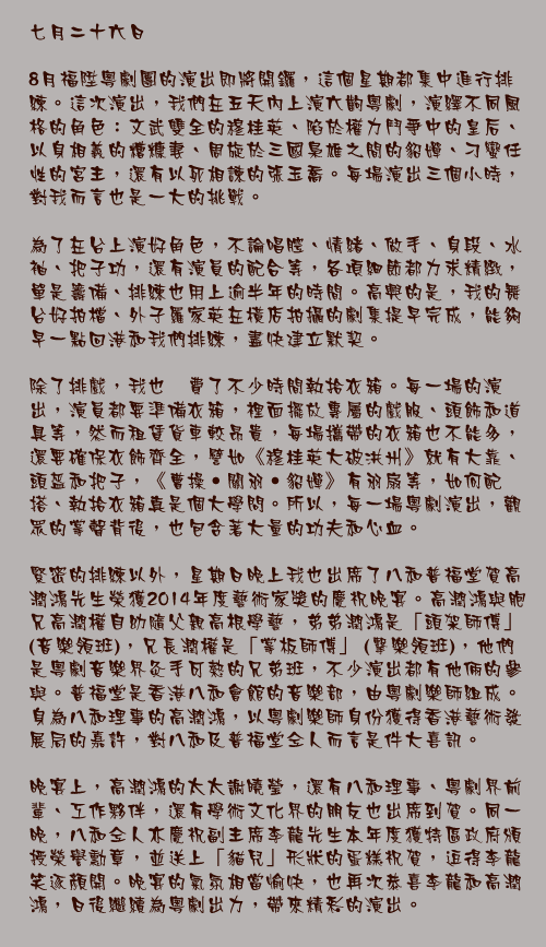 七月二十六日

8月福陞粵劇團的演出即將開鑼，這個星期都集中進行排練。這次演出，我們在五天內上演六齣粵劇，演繹不同風格的角色：文武雙全的穆桂英、陷於權力鬥爭中的皇后、以身相義的糟糠妻、周旋於三國梟雄之間的貂嬋、刁蠻任性的宮主，還有以死相諫的張玉喬。每場演出三個小時，對我而言也是一大的挑戰。

為了在台上演好角色，不論唱腔、情緒、做手、身段、水袖、把子功，還有演員的配合等，各項細節都力求精緻，單是籌備、排練也用上逾半年的時間。高興的是，我的舞台好拍檔、外子羅家英在橫店拍攝的劇集提早完成，能夠早一點回港和我們排練，盡快建立默契。

除了排戲，我也秏費了不少時間執拾衣箱。每一場的演出，演員都要準備衣箱，裡面擺放專屬的戲服、頭飾和道具等，然而租賃貨車較昂貴，每場攜帶的衣箱也不能多，還要確保衣飾齊全，譬如《穆桂英大破洪州》就有大靠、頭盔和把子，《曹操‧關羽‧貂嬋》有羽扇等，如何配搭、執拾衣箱真是個大學問。所以，每一場粵劇演出，觀眾的掌聲背後，也包含著大量的功夫和心血。

緊密的排練以外，星期日晚上我也出席了八和普福堂賀高潤鴻先生榮獲2014年度藝術家獎的慶祝晚宴。高潤鴻與胞兄高潤權自幼隨父親高根學藝，弟弟潤鴻是「頭架師傅」(音樂領班)，兄長潤權是「掌板師傅」 (擊樂領班)，他們是粵劇音樂界灸手可熱的兄弟班，不少演出都有他倆的參與。普福堂是香港八和會館的音樂部，由粵劇樂師組成。身為八和理事的高潤鴻，以粵劇樂師身份獲得香港藝術發展局的嘉許，對八和及普福堂仝人而言是件大喜訊。

晚宴上，高潤鴻的太太謝曉瑩，還有八和理事、粵劇界前輩、工作夥伴，還有學術文化界的朋友也出席到賀。同一晚，八和仝人亦慶祝副主席李龍先生本年度獲特區政府頒授榮譽勳章，並送上「貓兒」形狀的蛋糕祝賀，逗得李龍笑逐顏開。晚宴的氣氛相當愉快，也再次恭喜李龍和高潤鴻，日後繼續為粵劇出力，帶來精彩的演出。