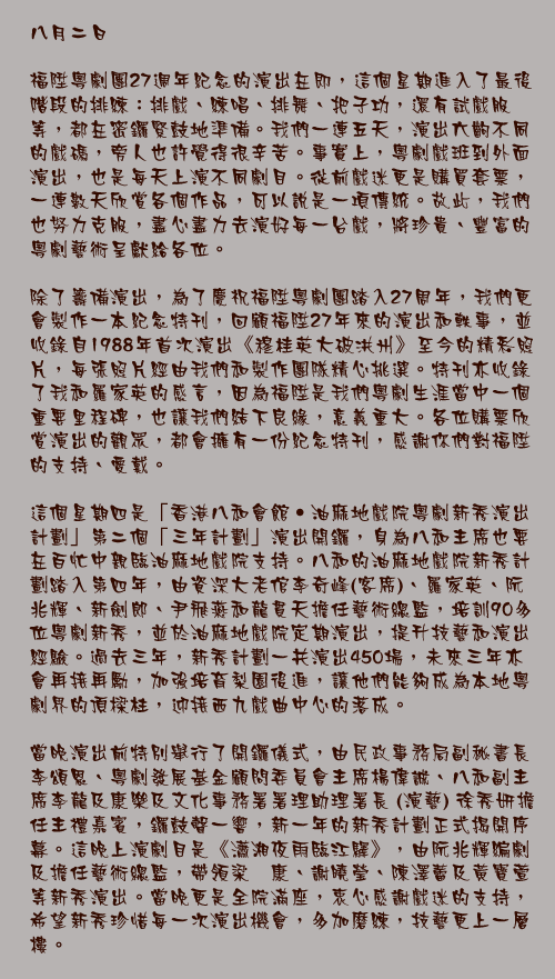 八月二日

福陞粵劇團27週年紀念的演出在即，這個星期進入了最後階段的排練：排戲、練唱、排舞、把子功，還有試戲服等，都在密鑼緊鼓地準備。我們一連五天，演出六齣不同的戲碼，旁人也許覺得很辛苦。事實上，粵劇戲班到外面演出，也是每天上演不同劇目。從前戲迷更是購買套票，一連數天欣賞各個作品，可以說是一項傳統。故此，我們也努力克服，盡心盡力去演好每一台戲，將珍貴、豐富的粵劇藝術呈獻給各位。

除了籌備演出，為了慶祝福陞粵劇團踏入27周年，我們更會製作一本紀念特刊，回顧福陞27年來的演出和軼事，並收錄自1988年首次演出《穆桂英大破洪州》至今的精彩照片，每張照片經由我們和製作團隊精心挑選。特刊亦收錄了我和羅家英的感言，因為福陞是我們粵劇生涯當中一個重要里程碑，也讓我們結下良緣，意義重大。各位購票欣賞演出的觀眾，都會擁有一份紀念特刊，感謝你們對福陞的支持、愛戴。

這個星期四是「香港八和會館‧油麻地戲院粵劇新秀演出計劃」第二個「三年計劃」演出開鑼，身為八和主席也要在百忙中親臨油麻地戲院支持。八和的油麻地戲院新秀計劃踏入第四年，由資深大老倌李奇峰(客席)、羅家英、阮兆輝、新劍郎、尹飛燕和龍貫天擔任藝術總監，培訓90多位粵劇新秀，並於油麻地戲院定期演出，提升技藝和演出經驗。過去三年，新秀計劃一共演出450場，未來三年亦會再接再勵，加強培育梨園後進，讓他們能夠成為本地粵劇界的頂樑柱，迎接西九戲曲中心的落成。

當晚演出前特別舉行了開鑼儀式，由民政事務局副秘書長李頌恩、粵劇發展基金顧問委員會主席楊偉誠、八和副主席李龍及康樂及文化事務署署理助理署長 (演藝) 徐秀妍擔任主禮嘉賓，鑼鼓聲一響，新一年的新秀計劃正式揭開序幕。這晚上演劇目是《瀟湘夜雨臨江驛》，由阮兆輝編劇及擔任藝術總監，帶領梁煒康、謝曉瑩、陳澤蕾及黃寶萱等新秀演出。當晚更是全院滿座，衷心感謝戲迷的支持，希望新秀珍惜每一次演出機會，多加磨練，技藝更上一層樓。
