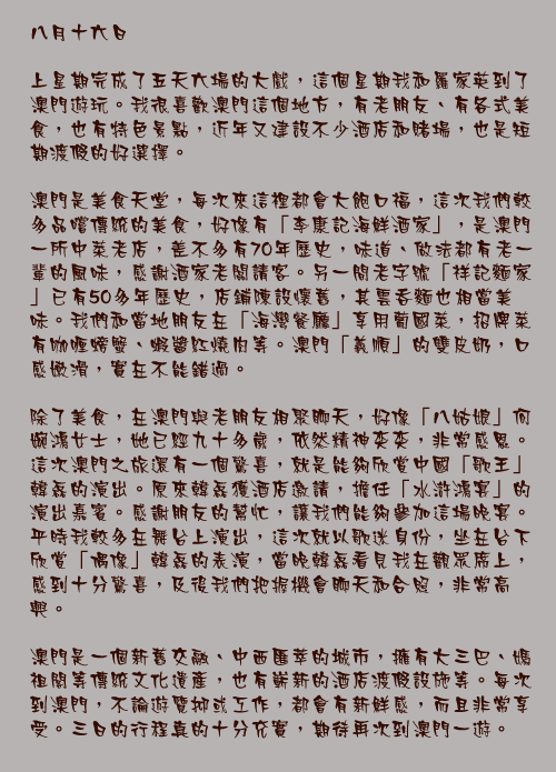 八月十六日

上星期完成了五天六場的大戲，這個星期我和羅家英到了澳門遊玩。我很喜歡澳門這個地方，有老朋友、有各式美食，也有特色景點，近年又建設不少酒店和賭場，也是短期渡假的好選擇。

澳門是美食天堂，每次來這裡都會大飽口福，這次我們較多品嚐傳統的美食，好像有「李康記海鮮酒家」，是澳門一所中菜老店，差不多有70年歷史，味道、做法都有老一輩的風味，感謝酒家老闆請客。另一間老字號「祥記麵家」已有50多年歷史，店鋪陳設懷舊，其雲吞麵也相當美味。我們和當地朋友在「海灣餐廳」享用葡國菜，招牌菜有咖喱螃蟹、蝦醬紅燒肉等。澳門「義順」的雙皮奶，口感嫩滑，實在不能錯過。

除了美食，在澳門與老朋友相聚聊天，好像「八姑娘」何婉鴻女士，她已經九十多歲，依然精神奕奕，非常感恩。這次澳門之旅還有一個驚喜，就是能夠欣賞中國「歌王」韓磊的演出。原來韓磊獲酒店邀請，擔任「水滸鴻宴」的演出嘉賓。感謝朋友的幫忙，讓我們能夠參加這場晚宴。平時我較多在舞台上演出，這次就以歌迷身份，坐在台下欣賞「偶像」韓磊的表演，當晚韓磊看見我在觀眾席上，感到十分驚喜，及後我們把握機會聊天和合照，非常高興。

澳門是一個新舊交融、中西匯萃的城市，擁有大三巴、媽祖閣等傳統文化遺產，也有嶄新的酒店渡假設施等。每次到澳門，不論遊覽抑或工作，都會有新鮮感，而且非常享受。三日的行程真的十分充實，期待再次到澳門一遊。