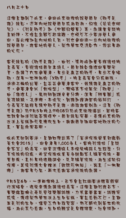 八月三十日

這個星期到了北京，參與北京衛視的綜藝節目《歌手是誰》錄影。近年內地綜藝節目成為熱潮，好像《爸爸去哪兒》、《我是歌手》和《中國好聲音》等，邀請重量級明星助陣，不僅在全國引起話題，也吸引不少香港藝人參與，藉此增加在內地的人氣。我也參與過一些內地衛視的綜藝節目，跟當地的藝人、製作單位交流合作，擦出有趣的火花。

當天錄影的《歌手是誰》，由我、張丹峰和董春輝擔任明星嘉賓，春妮擔任節目主持人。節目結合推理與音樂元素，邀請了六位參賽者，有些是真正的歌手，有些不會唱歌，還有一位神秘的「X歌手」。明星嘉賓會分成兩隊，通過三輪的比賽，在芸芸參賽者當中，競猜誰是真正的歌手。參賽者會以「對嘴型」、假唱等方法展示「歌藝」，由「推理人」、魔術師劉謙負責分析，還有「辨音團」成員孫驍驍、孔連順、李波兒、劉維和譚湘君的插科打諢，令嘉賓不能輕易猜中歌手是誰，過程相當刺激。這集《歌手是誰》於9月5日晚上9時08分於北京衛視播出，屆時各位就會知道我能否猜得中。節目錄影完畢，喜獲北京的歌迷送上蛋糕和花束預祝生日。謝謝節目組與當地歌迷的心意，實在非常高興。

從北京回到香港，星期四便出席了「富通保險營業部總動員大會2015」，與會者有1,000多人。當晚我擔任「星級會客室」的嘉賓，與資深傳媒人李燦榮暢談人生經歷，分享保險的好處，希望保險從業員多鼓勵客人購買保險。畢竟危疾、意外有時很難避免，及早購買保險，為生活做好保障。其後我獲大會贈送「銀紙花帆船」，寓意「一帆風順」，相當有心思，再次感謝富通保險的邀請。

9月5至6日，一連兩個晚上，呂方會在紅磡香港體育館舉行演唱會，很榮幸獲邀請擔任嘉賓。這個星期我跟呂方、音樂總監倫永亮及管弦樂團排練，力求盡善盡美。排練完成後，獲得製作單位送上生日蛋糕，實在感動不已。星期五是我的生日，儘管工作日程緊密，仍不斷收到各位的祝福，為此衷心感謝，生日的願望是身體健康、社會祥和。