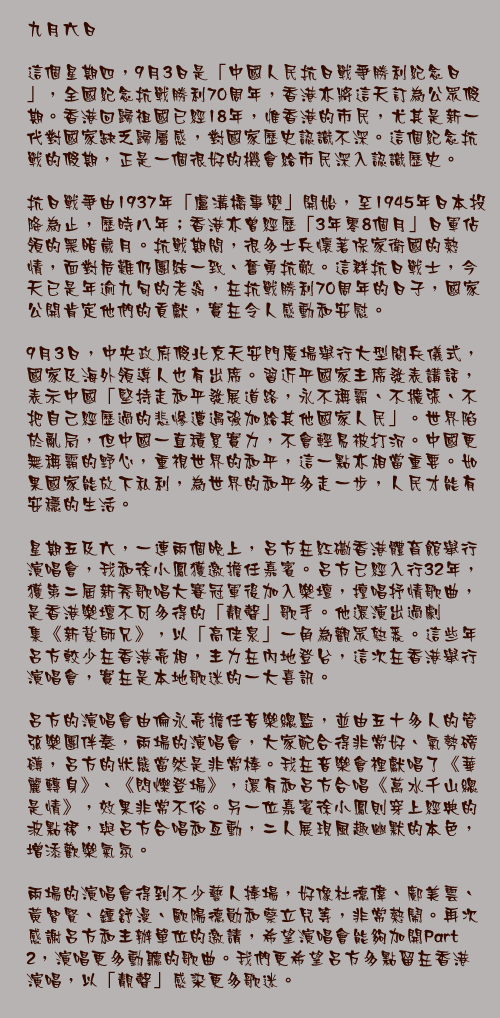 九月六日

這個星期四，9月3日是「中國人民抗日戰爭勝利紀念日」，全國紀念抗戰勝利70周年，香港亦將這天訂為公眾假期。香港回歸祖國已經18年，惟香港的市民，尤其是新一代對國家缺乏歸屬感，對國家歷史認識不深。這個紀念抗戰的假期，正是一個很好的機會給市民深入認識歷史。

抗日戰爭由1937年「盧溝橋事變」開始，至1945年日本投降為止，歷時八年；香港亦曾經歷「3年零8個月」日軍佔領的黑暗歲月。抗戰期間，很多士兵懷著保家衛國的熱情，面對危難仍團結一致、奮勇抗敵。這群抗日戰士，今天已是年逾九旬的老翁，在抗戰勝利70周年的日子，國家公開肯定他們的貢獻，實在令人感動和安慰。

9月3日，中央政府假北京天安門廣場舉行大型閱兵儀式，國家及海外領導人也有出席。習近平國家主席發表講話，表示中國「堅持走和平發展道路，永不稱霸、不擴張、不把自己經歷過的悲慘遭遇強加給其他國家人民」。世界陷於亂局，但中國一直積累實力，不會輕易被打沉。中國更無稱霸的野心，重視世界的和平，這一點亦相當重要。如果國家能放下私利，為世界的和平多走一步，人民才能有安穩的生活。

星期五及六，一連兩個晚上，呂方在紅磡香港體育館舉行演唱會，我和徐小鳳獲邀擔任嘉賓。呂方已經入行32年，獲第二屆新秀歌唱大賽冠軍後加入樂壇，擅唱抒情歌曲，是香港樂壇不可多得的「靚聲」歌手。他還演出過劇集《新紥師兄》，以「高佬泉」一角為觀眾熟悉。這些年呂方較少在香港亮相，主力在內地登台，這次在香港舉行演唱會，實在是本地歌迷的一大喜訊。

呂方的演唱會由倫永亮擔任音樂總監，並由五十多人的管弦樂團伴奏，兩場的演唱會，大家配合得非常好、氣勢磅礡，呂方的狀態當然是非常棒。我在音樂會裡獻唱了《華麗轉身》、《閃爍登場》，還有和呂方合唱《萬水千山總是情》，效果非常不俗。另一位嘉賓徐小鳳則穿上經典的波點裙，與呂方合唱和亙動，二人展現風趣幽默的本色，增添歡樂氣氛。

兩場的演唱會得到不少藝人捧場，好像杜德偉、鄺美雲、黃智賢、鍾舒漫、歐陽德勛和蔡立兒等，非常熱鬧。再次感謝呂方和主辦單位的邀請，希望演唱會能夠加開Part 2，演唱更多動聽的歌曲。我們更希望呂方多點留在香港演唱，以「靚聲」感染更多歌迷。
