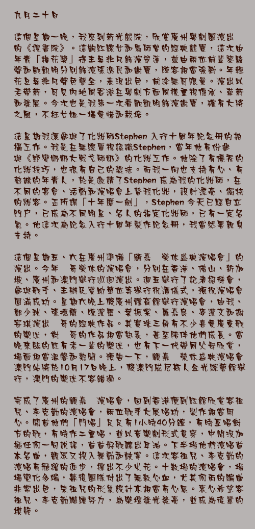 九月二十日

這個星期一晚，我來到新光戲院，欣賞廣州粵劇團演出的《搜書院》。這齣紅線女和馬師曾的經典戲寶，這次由年青「梅花獎」得主吳非凡飾演翠蓮，並由兩位前輩黎駿聲和歐凱明分別飾演張逸民和謝寶，陣容相當強勁。年輕花旦吳非凡聲色藝全，表現出色，前途無可限量。演出以老帶新，可見內地同香港在粵劇方面同樣重視傳承、革新和發展。今次也是我第一次看歐凱明飾演謝寶，確有大將之風，不枉女姐一場愛惜和栽培。

這星期我還參與了化妝師Stephen 入行十周年紀念冊的拍攝工作。我是在無線電視認識Stephen，當年他有份參與《野蠻奶奶大戰戈師奶》的化妝工作。他除了有優秀的化妝技巧，也很有自己的想法。而我一向也支持有心、有熱誠的年青人，於是邀請了Stephen 成為我的化妝師，在不同的宴會、活動和演唱會上替我化妝，設計漂亮、獨特的妝容。正所謂「十年磨一劍」，Stephen 今天已經自立門戶，已成為不同明星、名人的指定化妝師，已有一定名氣。他這次為紀念入行十周年製作紀念冊，我當然要親身支持。

這個星期五、六在廣州準備「顧嘉煇榮休盛典演唱會」的演出。今年煇哥榮休的演唱會，分別在香港、佛山、新加坡、廣州和澳門舉行巡迴演出。週五舉行了記者招待會，參與歌手、主辦及贊助單位等舉行祝酒儀式，預祝演唱會圓滿成功。星期六晚上假廣州體育館舉行演唱會，由我、鄭少秋、張德蘭、陳潔靈、葉振棠、羅嘉良、麥潔文和謝安琪演出煇哥的經典作品。其實珠三角有不少喜愛廣東歌的樂迷，對煇哥的作品相當熟悉，甚至陪伴他們成長。當晚來臨的既有老一輩的樂迷，也有下一代帶同父母欣賞，場面相當溫馨和熱鬧。預告一下，顧嘉煇榮休盛典演唱會澳門站將於10月17日晚上，假澳門威尼斯人金光綜藝館舉行，澳門的樂迷不容錯過。

完成了廣州的顧嘉煇演唱會，回到香港便到紅館欣賞容祖兒、李克勤的演唱會，兩位歌手大展唱功，製作相當用心。開首他們「鬥唱」足足有1小時40分鐘，有時亙唱對方的歌，有時作二重唱，並以音樂劇形式貫穿，中間沒加插任何一句說話，首首好歌聽出耳油。下半場他們演唱首本名曲，觀眾又投入舞動和鼓掌。這次容祖兒、李克勤的演唱有飛躍的進步，擦出不少火花。十數場的演唱會，場場變化多端，幕後團隊付出了無數心血，尤其何丙的編曲非常出色，朱祖兒的形象設計亦相當有心思。衷心希望容祖兒、李克勤繼續努力，為樂壇發光發亮，並成為後輩的模範。