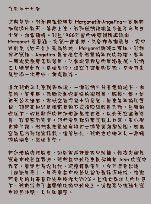 九月二十七日

這個星期，我和兩位好朋友 Margaret和Angelina一同到新加坡遊玩數天。算起上來，我和她們認識至今差不多有五十年，相當難得。我在1966年麗的映聲訓練班認識Margaret 黃楚穎，大家一起出道，又合作多個節目，當中以劇集《四千金》最為經典，Margaret飾演二家姐，我飾演三家姐。Angelina 羅元徽也是我麗的年代的拍檔，當年一同跟梁漱華老師習舞，又參與電視台的舞蹈表演。我們三人時常合作、感情要好，建立了深厚的友誼；至今仍未發生過一次爭吵，相處融洽。

這次我們三人來到新加坡，一個我們十分喜愛的地方，逛名勝、買東西、聊聊天和吃美味的榴槤等，輕鬆一番。然而天公不造美，當地空氣污染十分嚴重。原來每年的雨季前，印尼農田以焚燒稻草的方式清除殘餘農作物，在風的吹送下，波及鄰近的新加坡和馬來西亞，故此天空滿佈陰霾，影響空氣質素。我們看到部分市民戴上口罩，有小學也停了課。我們本想乘坐穿梭巴士遊覽濱海灣公園，因為空氣惡劣而拒絕接載。儘管如此，我們也珍惜三人一起暢遊的機會，盡情享受。

新加坡的旅程結束，回到香港就慶祝中秋節。難得夫婿羅家英中秋節在香港，我們在中秋夜來到好朋友 John 的家中作客，當然也有吃月餅、玩燈籠和賞月。今年還會出現「超級月亮」，月亮會在中秋節及翌日最接近地球，肉眼所看見的月亮直徑比平時增大約7%。在偌大和迷人的月色下，我們渡過了溫馨愉快的中秋晚上。這裡衷心祝願大家中秋節快樂，人月兩團圓。
