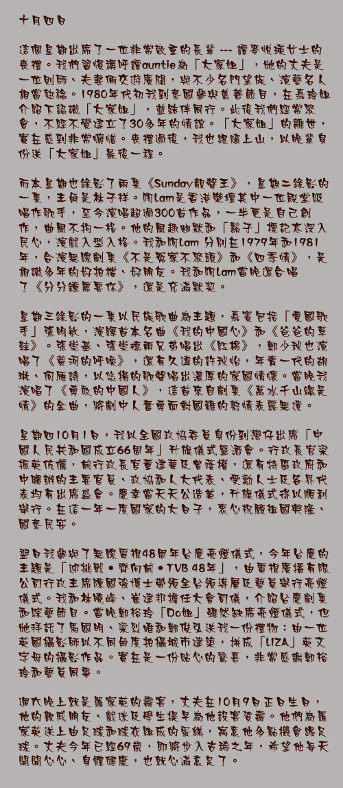 十月四日

這個星期出席了一位非常敬重的長輩 --- 譚麥悅瑛女士的喪禮。我們習慣稱呼譚auntie為「大家姐」，她的丈夫是一位則師、夫妻倆交遊廣闊，與不少名門望族、演藝名人相當熟稔。1980年代初我到泰國參與慈善節目，在嘉玲姐介紹下認識「大家姐」，並結伴同行。此後我們經常聚會，不經不覺建立了30多年的情誼。「大家姐」的離世，實在感到非常惋惜。喪禮過後，我也跟隨上山，以晚輩身份送「大家姐」最後一程。

而本星期也錄影了兩集《Sunday靚聲王》，星期二錄影的一集，主角是林子祥。阿Lam是香港樂壇其中一位殿堂級唱作歌手，至今演唱超過300首作品，一半更是自己創作，曲風不拘一格。他的風趣幽默和「鬍子」標記亦深入民心，演戲入型入格。我和阿Lam 分別在1979年和1981年，合演無線劇集《不是冤家不聚頭》和《四季情》，是相識多年的好拍檔、好朋友。我和阿Lam當晚還合唱了《分分鐘需要你》，還是充滿默契。

星期三錄影的一集以民族歌曲為主題，嘉賓包括「愛國歌手」張明敏，演繹首本名曲《我的中國心》和《爸爸的草鞋》。張崇基、張崇德兩兄弟唱出《紅棉》，鄭少秋也演唱了《黃河的呼喚》，還有久違的許秋怡，年青一代的胡琳、何雁詩，以悠揚的歌聲唱出濃厚的家國情懷。當晚我演唱了《勇敢的中國人》，這首來自劇集《萬水千山總是情》的金曲，將劇中人奮勇面對國難的熱情表露無遺。

星期四10月1日，我以全國政協委員身份到灣仔出席「中國人民共和國成立66周年」升旗儀式暨酒會。行政長官梁振英伉儷，前行政長官董建華及曾蔭權，還有特區政府和中聯辦的主要官員、政協和人大代表、受勳人士及各界代表均有出席盛會。慶幸當天天公造美，升旗儀式得以順利舉行。在這一年一度國家的大日子，衷心祝願祖國興隆、國泰民安。

翌日我參與了無線電視48周年台慶亮燈儀式，今年台慶的主題是「迎挑戰‧齊向前‧TVB 48年」，由電視廣播有限公司行政主席陳國強博士帶領全台領導層及藝員舉行亮燈儀式。我和林曉峰、崔建邦擔任大會司儀，介紹台慶劇集和綜藝節目。當晚鄭裕玲「Do姐」雖然缺席亮燈儀式，但她拜託了馬國明、梁烈唯和鄭俊弘送我一份禮物：由一位英國攝影師以不同角度拍攝城市建築，拼成「LIZA」英文字母的攝影作品。實在是一份貼心的驚喜，非常感謝鄭裕玲和藝員同事。

週六晚上就是羅家英的壽宴，丈夫在10月9日正日生日，他的親戚朋友、戲迷及學生提早為他設宴賀壽。他們為羅家英送上由足球和球衣組成的蛋糕，寓意他多點機會踢足球。丈夫今年已經69歲，即將步入古稀之年，希望他每天開開心心、身體健康，也就心滿意足了。