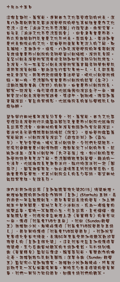 十月二十五日

這個星期我、羅家英、連同西九文化區管理局的代表，還有八和粵劇新秀及香港演藝學院的學生等前往重慶作文化交流。這次「渝港文化界交流團」行程緊湊，非常充實。首先是「渝港文化界交流座談會」，與會者有重慶市委、市政府相關部門及重慶文化界代表。座談會上，香港和重慶代表對彼此的文化、戲曲藝術發展有更深入的了解，取長補短，互相進步。隨後，八和及演藝學院的年青粵劇演員跟隨重慶市川劇院的老師學習川劇唱腔、演技及身段。著名川劇表演藝術家孫勇波老師和田芳老師分別教授生、旦演員。另一位著名川劇表演藝術家羅吉龍老師單對單教導新秀演員劍麟，因為丑生行當只有他一人，人人都羨慕他是幸運兒。新秀們把握機會專注學習，吸收川劇藝術精髓。同一晚，交流團欣賞重慶市川劇院的戲寶《金子》，這齣改編自曹禺《原野》的劇目，由重慶市川劇院院長、國家一級演員、梅花獎得主沈鐵梅領銜演出金子一角，聯同資深川劇表演藝術家趙勇、張建平、劉樹德、陳雪和羅吉龍演出，實在非常精彩，沈鐵梅院長的美妙聲腔教人如癡如醉。

翌日舉行兩地青年演員分享會，我、羅家英、西九文化區管理局表演藝術行政總監茹國烈及重慶市川劇院沈鐵梅院長出席交流會，與兩地的青年演員對談和欣賞示範演出。香港代表示範傳統粵劇排場戲《搜宮》，並由藝術總監羅家英解說。川劇院演員演出了《趕侄赴科》和《盜仙草》，更包含變臉、噴火等川劇特色，令我們大開眼界。然後我參觀重慶川劇博物館，裡面展示了川劇的佈景、戲服和道具，還有川劇祭神「太子菩薩」像，對川劇的歷史和藝術特色有更深了解。交流團轉眼來到尾聲，離渝的一大清早，沈鐵梅院長更親自送行，臨行時還送我一把「團扇子」，圖案相當秀氣，如此濃情厚意叫我非常感動。感謝重慶市各單位，尤其川劇院仝人的悉心安排，寄望兩地能經常來往、友誼長存。

週六赴新加坡出席「星和無線電視大獎2015」頒獎典禮。典禮由無線的新加坡合作夥伴「星和」(Starhub) 主辦，嘉許過去一年在無線劇集、節目有突出表現的藝員，加上獅城五十周年國慶，當地又有不少港劇迷，成為一項隆重的娛樂盛事。當晚一眾無線小生、花旦出席，星光熠熠，媲美無線台慶。我很榮幸在典禮上憑《華麗轉身》的華芳凝一角，獲得「我最愛TVB女主角」。我與《Sunday靚聲王》拍檔鄭少秋、林曉峰獲得「我最愛TVB綜藝節目主持人」，節目同時獲得「我最愛TVB綜藝節目」。我和秋官更奪得大會首次頒發，表揚50年來最受新加坡觀眾歡迎電視藝人的「星和星輝大獎」。這是我首次在星加坡獲得電視獎項，衷心感謝當地觀眾的支持和愛戴。另外特別鳴謝《華麗轉身》監製莊偉建、編審區冠英、音樂創作的倫永亮、拍檔劉松仁及劇集團隊；還要多謝《Sunday 靚聲王》監製何小慧和賴偉棠、拍檔鄭少秋和林曉峰，所有演出歌手及一眾台前幕後同事。同時衷心恭喜得獎的藝員同事，我們一同努力做好節目，回饋支持我們的觀眾。