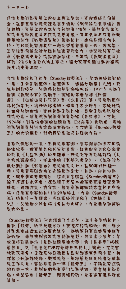 十一月一日

這個星期我和東華三院副主席王賢誌、資深傳媒人何麗全，在商業電台接受陳志雲主持的《刻骨銘心東華情》節目訪問。東華三院成立至今已經有145年，節目會邀請不同的嘉賓細說東華三院的慈善事業。每年東華三院會和無線電視製作《歡樂滿東華》籌款節目，現場直播多個小時，可以說是香港其中一項大型慈善盛事。我、陳志雲、王賢誌和何麗全都曾經在無線電視合作，訪問裡分享了很多《歡樂滿東華》的點滴和回憶。今年的《歡樂滿東華》將於12月5日星期六晚上舉行，請大家密切關注和踴躍捐款支持東華三院。

今個星期錄影了兩集《Sunday靚聲王》，星期五晚錄影的一集，主角是劉鳳萍。劉鳳萍有「嬌嬌女歌后」之稱，天生有副好嗓子，年輕時已經登台唱時代曲，1971年成為了無線《歡樂今宵》的歌手，演唱的名曲包括《紅燭淚》、《山前山後百花開》和《水長流》等。後來劉鳳萍移民加拿大，擔任歌唱老師，培育了不少學生，當晚她的兩位徒兒鄧佩儀、梁皓筠和老師合唱，感受老師對歌藝承傳的心意。這集我和劉鳳萍還會合唱《金絲雀》，它是1974年、我有份參演的無線劇集《秋海棠》的歌曲，當時我和劉鳳萍分別灌錄過這首歌曲。今次趁著《Sunday靚聲王》的大好機會，我們同台重溫這首經典作品。

星期六錄影的一集，主角是雷安娜。雷安娜參加過不同的歌唱比賽，被寶麗金唱片公司發掘，能夠與關正傑合唱麗的劇集《人在江湖》的主題曲，就是大家耳熟能詳的《人在旅途灑淚時》。她主唱的《舊夢不須記》、《無奈我心亂如麻》和《彩雲曲》更是膾炙人口，在80年代紅極一時。後來雷安娜跟隨丈夫移居加拿大，在加、港兩地奔走，間中參與音樂演出。這次雷安娜在《Sunday靚聲王》除了演繹首本名曲，還邀請了著名二胡演奏家霍世潔老師伴奏，而胡渭康、許家傑、鄭世豪和邵珮詩亦在節目中演唱。這集亦會安排在11月29日晚上，作為《Sunday靚聲王》的最後一集播出，所以當晚我選唱了《但願人長久》，又跟鄭少秋合唱《愛在心內暖》，作為節目即將結束的心意。

《Sunday靚聲王》已經播出了大半年，三十多集的節目，無數「靚聲」歌手為觀眾送上源源不絕的好歌，我、鄭少秋和林曉峰建立起深厚的默契，為觀眾分享經典電視劇集和歌曲。節目得到觀眾的支持和愛戴，男女老少皆有；早前還得到新加坡「星和無線電視大獎」的「最喜愛TVB綜藝節目」及「最喜愛TVB綜藝節目主持人」獎項，深受當地觀眾喜愛。這裡衷心感謝節目監製賴偉棠和何小慧、拍檔鄭少秋和林曉峰、樂隊成員、舞蹈藝員以及所有台前幕後工作人員。當然要感謝一班「靚聲王」，不論是資深的抑或新一代，看到他們對音樂用心和熱誠，實在可貴和感動。希望各位「靚聲王」繼續唱好歌，為香港音樂界發光發熱。