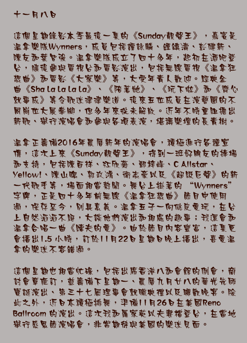 十一月八日

這個星期錄影本季最後一集的《Sunday靚聲王》，嘉賓是溫拿樂隊Wynners，成員包括譚詠麟、鍾鎮濤、彭健新、陳友和葉智強。溫拿樂隊成立了四十多年，起初在酒吧登台，隨後參與電視台和電影演出，包括無線電視《溫拿狂想曲》和電影《大家樂》等，大受年青人歡迎。經典金曲《Sha La La La La》、《陪著她》、《玩下啦》和《齊心就事成》等令歌迷津津樂道。後來五位成員在演藝圈的不同崗位大展拳腳，但多年來從未解散。近年不時重組推出新歌、舉行演唱會和參與各項表演，堪稱樂壇的長青樹。

溫拿正籌備2016年農曆新年的演唱會，積極進行各種宣傳，這次上來《Sunday靚聲王》，得到一班好朋友的捧場和支持，包括陳百祥、江欣燕、鄧梓峰、C Allstar、Yellow!、陳山聰、郭政鴻、衛志豪以及《超級巨聲》的新一代歌手等，場面相當熱鬧。舞台上掛著的 “Wynners” 字牌，正是四十多年前無線《溫拿狂想曲》節目中使用過，保存至今，別具意義。溫拿五子一向佻皮愛玩，在台上自然滔滔不絕，大談他們演出和相處的趣事；我還會和溫拿合唱一曲《縴夫的愛》。由於節目內容豐富，這集更會播出1.5 小時，訂於11月22日星期日晚上播出，喜愛溫拿的樂迷不容錯過。

這個星期也相當忙碌，包括出席香港八和會館的例會，商討會章修訂，並籌備下星期一、農曆九月廿八的華光先師寶誕演出、第三十七屆理事會就職典禮以及聯歡晚宴。除此之外，近日亦積極排舞，準備11月26日在美國Reno Ballroom 的演出。這次我和羅家英以夫妻檔登台，在當地舉行感恩節演唱會，非常期待與美國的樂迷見面。