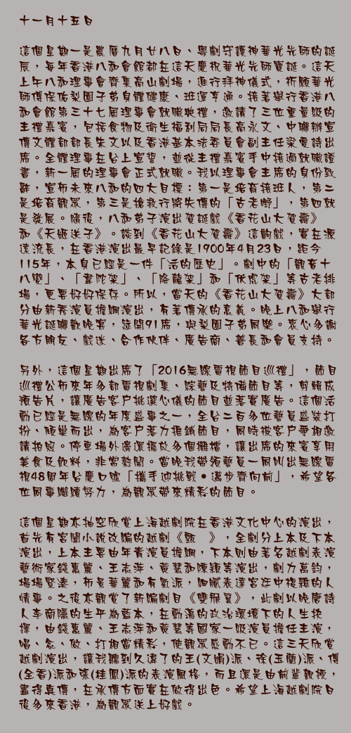 十一月十五日

這個星期一是農曆九月廿八日、粵劇守護神華光先師的誕辰，每年香港八和會館都在這天慶祝華光先師寶誕。這天上午八和理事會齊集高山劇場，進行拜神儀式，祈願華光師傅保佑梨園子弟身體健康、班運亨通。接著舉行香港八和會館第三十七屆理事會就職典禮，邀請了三位重量級的主禮嘉賓，包括食物及衛生福利局局長高永文、中聯辦宣傳文體部部長朱文以及香港基本法委員會副主任梁愛詩出席。全體理事在台上宣誓，並從主禮嘉賓手中接過就職證書，新一屆的理事會正式就職。我以理事會主席的身份致辭，宣佈未來八和的四大目標：第一是培育接班人，第二是培育觀眾，第三是搶救行將失傳的「古老嘢」，第四就是發展。隨後，八和弟子演出賀誕戲《香花山大賀壽》和《天姬送子》。談到《香花山大賀壽》這齣戲，實在源遠流長，在香港演出最早記錄是1900年4月23日，距今115年，本身已經是一件「活的歷史」。劇中的「觀音十八變」、「韋陀架」、「降龍架」和「伏虎架」等古老排場，更要好好保存。所以，當天的《香花山大賀壽》大部分由新秀演員擔綱演出，有著傳承的意義。晚上八和舉行華光誕聯歡晚宴，筵開91席，與梨園子弟同樂。衷心多謝各方朋友、戲迷、合作伙伴、廣告商、善長和會員支持。

另外，這個星期出席了「2016無線電視節目巡禮」，節目巡禮公佈來年多部電視劇集、綜藝及特備節目等，剪輯成預告片，讓廣告客戶挑選心儀的節目並落實廣告。這個活動已經是無線的年度盛事之一，全台二百多位藝員盛裝打扮、傾巢而出，為客戶落力推銷節目，同時被客戶爭相邀請拍照。停車場外邊還擺放多個攤檔，讓出席的來賓享用美食及飲料，非常熱鬧。當晚我帶領藝員一同叫出無線電視48周年台慶口號「攜手迎挑戰‧邁步齊向前」，希望各位同事繼續努力，為觀眾帶來精彩的節目。

這個星期亦抽空欣賞上海越劇院在香港文化中心的演出，首先有宮闈小說改編的越劇《甄嬛》，全劇分上本及下本演出，上本主要由年青演員擔綱，下本則由著名越劇表演藝術家錢惠麗、王志萍、黃慧和陳穎等演出，劇力萬鈞，場場緊湊，佈景華麗和有氣派，細膩表達宮廷中複雜的人情事。之後亦觀賞了新編劇目《雙飛翼》，此劇以晚唐詩人李商隱的生平為藍本，在動盪的政治環境下的人生抉擇，由錢惠麗、王志萍和黃慧等國家一級演員擔任主演，唱、念、做、打相當精彩，使觀眾感動不已。這三天欣賞越劇演出，讓我聽到久違了的王(文娟)派、徐(玉蘭)派、傅(全香)派和張(桂鳳)派的表演風格，而且還是由前輩親授，盡得真傳，在承傳方面實在做得出色。希望上海越劇院日後多來香港，為觀眾送上好戲。