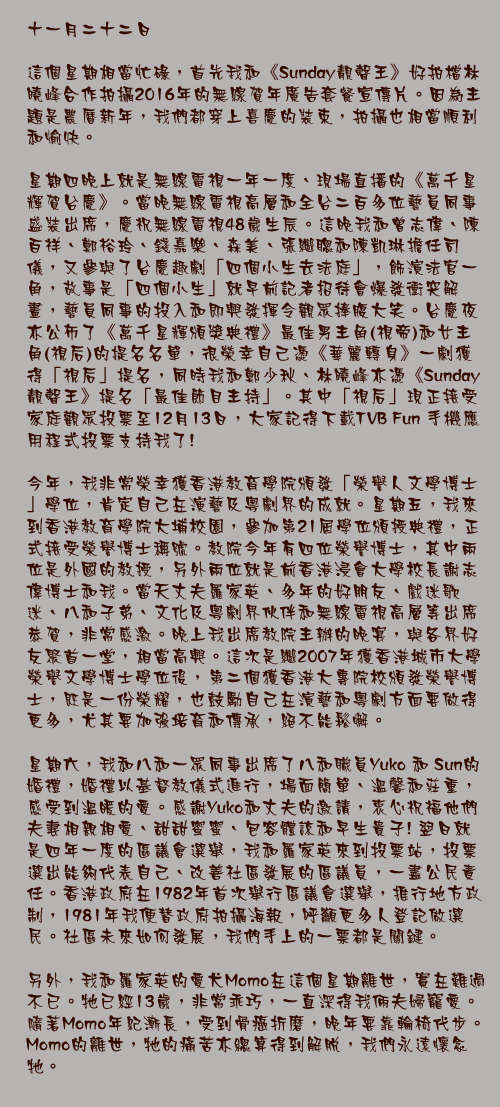 十一月二十二日

這個星期相當忙碌，首先我和《Sunday靚聲王》好拍檔林曉峰合作拍攝2016年的無線賀年廣告套餐宣傳片。因為主題是農曆新年，我們都穿上喜慶的裝束，拍攝也相當順利和愉快。

星期四晚上就是無線電視一年一度、現場直播的《萬千星輝賀台慶》。當晚無線電視高層和全台二百多位藝員同事盛裝出席，慶祝無線電視48歲生辰。這晚我和曾志偉、陳百祥、鄭裕玲、錢嘉樂、森美、張繼聰和陳凱琳擔任司儀，又參與了台慶趣劇「四個小生去法庭」，飾演法官一角，故事是「四個小生」就早前記者招待會爆發衝突解畫，藝員同事的投入和即興發揮令觀眾捧腹大笑。台慶夜亦公佈了《萬千星輝頒獎典禮》最佳男主角(視帝)和女主角(視后)的提名名單，很榮幸自己憑《華麗轉身》一劇獲得「視后」提名，同時我和鄭少秋、林曉峰亦憑《Sunday靚聲王》提名「最佳節目主持」。其中「視后」現正接受家庭觀眾投票至12月13日，大家記得下載TVB Fun 手機應用程式投票支持我了!

今年，我非常榮幸獲香港教育學院頒發「榮譽人文學博士」學位，肯定自己在演藝及粵劇界的成就。星期五，我來到香港教育學院大埔校園，參加第21屆學位頒授典禮，正式接受榮譽博士稱號。教院今年有四位榮譽博士，其中兩位是外國的教授，另外兩位就是前香港浸會大學校長謝志偉博士和我。當天丈夫羅家英、多年的好朋友、戲迷歌迷、八和子弟、文化及粵劇界伙伴和無線電視高層等出席恭賀，非常感激。晚上我出席教院主辦的晚宴，與各界好友聚首一堂，相當高興。這次是繼2007年獲香港城市大學榮譽文學博士學位後，第二個獲香港大專院校頒發榮譽博士，既是一份榮耀，也鼓勵自己在演藝和粵劇方面要做得更多，尤其要加強培育和傳承，絕不能鬆懈。

星期六，我和八和一眾同事出席了八和職員Yuko 和 Sun的婚禮，婚禮以基督教儀式進行，場面簡單、溫馨和莊重，感受到溫暖的愛。感謝Yuko和丈夫的邀請，衷心祝福他們夫妻相親相愛、甜甜蜜蜜、包容體諒和早生貴子! 翌日就是四年一度的區議會選舉，我和羅家英來到投票站，投票選出能夠代表自己、改善社區發展的區議員，一盡公民責任。香港政府在1982年首次舉行區議會選舉，推行地方政制，1981年我便替政府拍攝海報，呼籲更多人登記做選民。社區未來如何發展，我們手上的一票都是關鍵。

另外，我和羅家英的愛犬Momo在這個星期離世，實在難過不已。牠已經13歲，非常乖巧，一直深得我倆夫婦寵愛。隨著Momo年紀漸長，受到骨癌折磨，晚年要靠輪椅代步。Momo的離世，牠的痛苦亦總算得到解脫，我們永遠懷念牠。