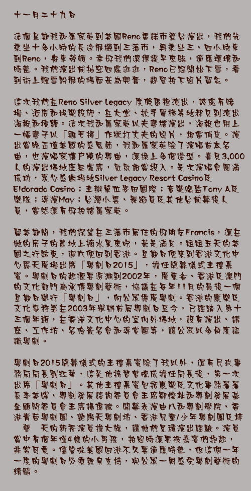 十一月二十九日

這個星期我和羅家英到美國Reno雷諾市登台演出，我們先乘坐十多小時的長途飛機到三藩市，再乘坐三、四小時車到Reno，舟車勞頓。幸好我們選擇提早來臨，適應環境和時差。我們演出前抽空四處逛逛，Reno已經開始下雪，看到街上飄雪紛飛的場面甚為興奮，趕緊拍下照片留念。 

這次我們在Reno Silver Legacy 度假區裡演出，該處有賭場、酒店和娛樂設施，在大堂、扶手電梯等地都見到演出海報和橫額。這次我和羅家英以夫妻檔演出，海報也用上一幅妻子以「雞毛掃」作狀打丈夫的照片，相當俏皮。演出當晚正值美國的感恩節，我和羅家英除了演唱首本名曲，也演唱家傳戶曉的粵曲，還換上多個造型。喜見3,000人的演出場地座無虛席，氣氛相當投入。是次演唱會圓滿成功，衷心感謝場地Silver Legacy Resort Casino及Eldorado Casino；主辦單位麥田國際；音樂總監Tony A及樂隊；導演May；台灣小雲、舞蹈員及其他台前幕後人員，當然還有好拍檔羅家英。

留美期間，我們探望在三藩市居住的好朋友Francis，還在她的房子的農地上摘水果來吃，甚是滿足。短短五天的美國之行結束，週六便回到香港。星期日便來到香港文化中心露天廣場出席「粵劇日2015」，擔任開幕儀式主禮嘉賓。粵劇日的起源要追溯到2002年，廣東省、香港及澳門的文化部門為承傳粵劇藝術，協議在每年11月的最後一個星期日舉行「粵劇日」，向公眾推廣粵劇。香港的康樂及文化事務署在2003年舉辦首屆粵劇日至今，已經踏入第十三個年頭，在香港文化中心的室內外場地，設有演出、講座、工作坊、名伶簽名會和導賞團等，讓公眾以多角度認識粵劇。

粵劇日2015開幕儀式的主禮嘉賓除了我以外，還有民政事務局局長劉江華，這是他接替曾德成擔任局長後，第一次出席「粵劇日」。其他主禮嘉賓包括康樂及文化事務署署長李美嫦、粵劇發展諮詢委員會主席鄒燦林和粵劇發展基金顧問委員會主席楊偉誠。開幕表演由八和粵劇學院、香港青苗粵劇團、艷陽天粵劇坊、香港兒童/少年粵劇團及梓銣藝叙天的新秀演員擔大旗，讓他們累積演出經驗。演員當中有個年僅4歲的小男孩，拍照時還要被嘉賓們抱起，非常可愛。儘管從美國回港不久要適應時差，但這個一年一度的粵劇日必須親身支持，與公眾一同感受粵劇藝術的精髓。