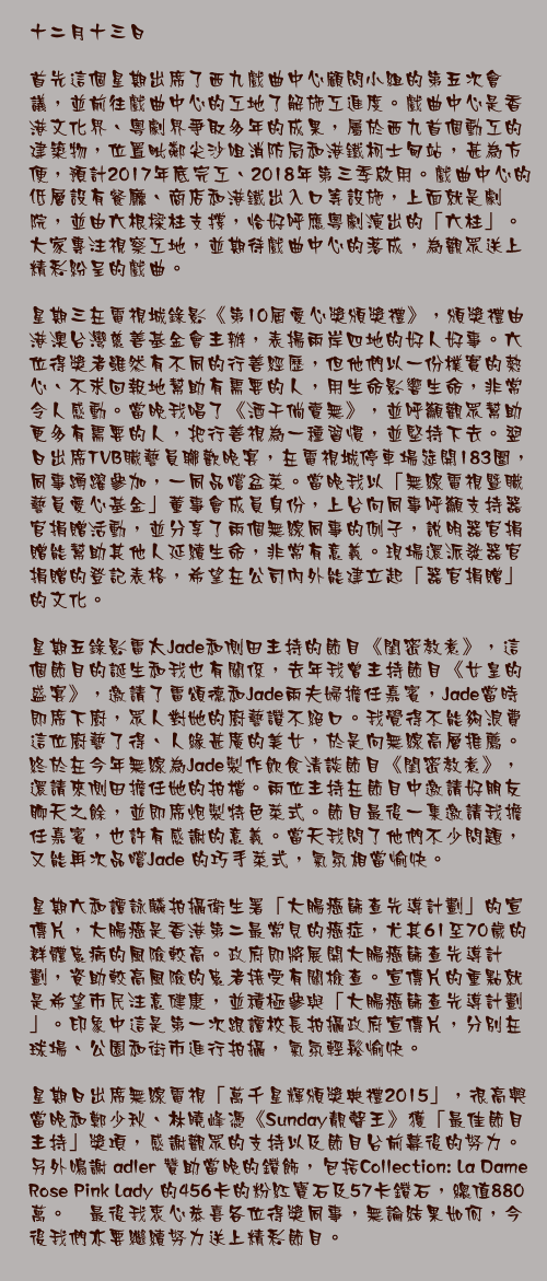 十二月十三日

首先這個星期出席了西九戲曲中心顧問小組的第五次會議，並前往戲曲中心的工地了解施工進度。戲曲中心是香港文化界、粵劇界爭取多年的成果，屬於西九首個動工的建築物，位置毗鄰尖沙咀消防局和港鐵柯士甸站，甚為方便，預計2017年底完工、2018年第三季啟用。戲曲中心的低層設有餐廳、商店和港鐵出入口等設施，上面就是劇院，並由六根樑柱支撐，恰好呼應粵劇演出的「六柱」。大家專注視察工地，並期待戲曲中心的落成，為觀眾送上精彩紛呈的戲曲。

星期三在電視城錄影《第10屆愛心獎頒獎禮》，頒獎禮由港澳台灣慈善基金會主辦，表揚兩岸四地的好人好事。六位得獎者雖然有不同的行善經歷，但他們以一份樸實的熱心、不求回報地幫助有需要的人，用生命影響生命，非常令人感動。當晚我唱了《酒干倘賣無》，並呼籲觀眾幫助更多有需要的人，把行善視為一種習慣，並堅持下去。翌日出席TVB職藝員聯歡晚宴，在電視城停車場筵開183圍，同事踴躍參加，一同品嚐盆菜。當晚我以「無線電視暨職藝員愛心基金」董事會成員身份，上台向同事呼籲支持器官捐贈活動，並分享了兩個無線同事的例子，說明器官捐贈能幫助其他人延續生命，非常有意義。現場還派發器官捐贈的登記表格，希望在公司內外能建立起「器官捐贈」的文化。

星期五錄影雷太Jade和側田主持的節目《閨密教煮》，這個節目的誕生和我也有關係，去年我曾主持節目《女皇的盛宴》，邀請了雷頌德和Jade兩夫婦擔任嘉賓，Jade當時即席下廚，眾人對她的廚藝讚不絕口。我覺得不能夠浪費這位廚藝了得、人緣甚廣的美女，於是向無線高層推薦。終於在今年無線為Jade製作飲食清談節目《閨密教煮》，還請來側田擔任她的拍檔。兩位主持在節目中邀請好朋友聊天之餘，並即席炮製特色菜式。節目最後一集邀請我擔任嘉賓，也許有感謝的意義。當天我問了他們不少問題，又能再次品嚐Jade 的巧手菜式，氣氛相當愉快。

星期六和譚詠麟拍攝衛生署「大腸癌篩查先導計劃」的宣傳片，大腸癌是香港第二最常見的癌症，尤其61至70歲的群體患病的風險較高。政府即將展開大腸癌篩查先導計劃，資助較高風險的患者接受有關檢查。宣傳片的重點就是希望市民注意健康，並積極參與「大腸癌篩查先導計劃」。印象中這是第一次跟譚校長拍攝政府宣傳片，分別在球場、公園和街市進行拍攝，氣氛輕鬆愉快。

星期日出席無線電視「萬千星輝頒獎典禮2015」，很高興當晚和鄭少秋、林曉峰憑《Sunday靚聲王》獲「最佳節目主持」獎項，感謝觀眾的支持以及節目台前幕後的努力。 另外鳴謝 adler 贊助當晚的鑽飾，包括Collection: La Dame Rose Pink Lady 的456卡的粉紅寶石及57卡鑽石，總值880萬。 最後我衷心恭喜各位得獎同事，無論結果如何，今後我們亦要繼續努力送上精彩節目。