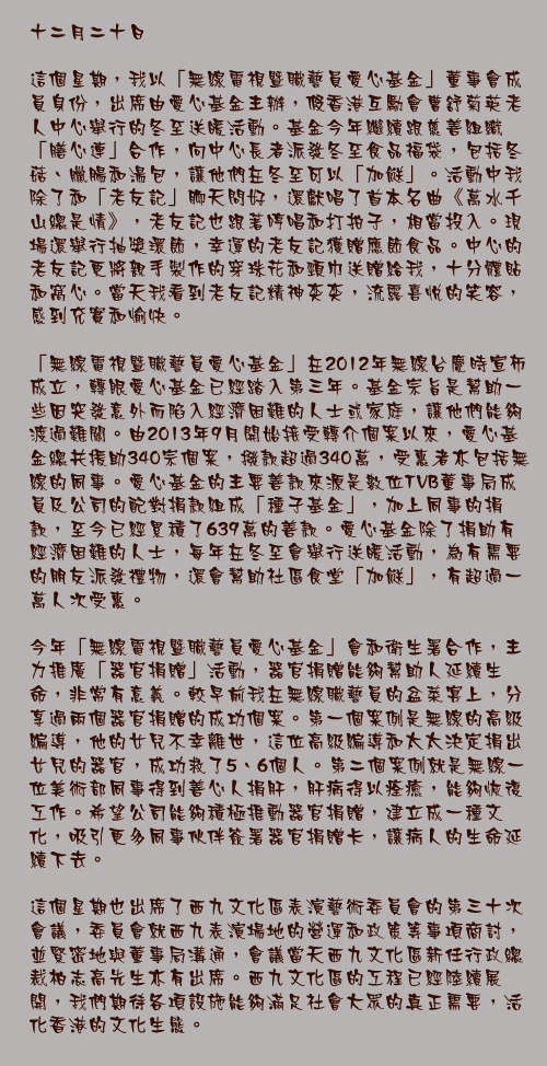 十二月二十日

這個星期，我以「無線電視暨職藝員愛心基金」董事會成員身份，出席由愛心基金主辦，假香港互勵會曹舒菊英老人中心舉行的冬至送暖活動。基金今年繼續跟慈善組織「膳心連」合作，向中心長者派發冬至食品福袋，包括冬菇、臘腸和湯包，讓他們在冬至可以「加餸」。活動中我除了和「老友記」聊天問好，還獻唱了首本名曲《萬水千山總是情》，老友記也跟著哼唱和打拍子，相當投入。現場還舉行抽獎環節，幸運的老友記獲贈應節食品。中心的老友記更將親手製作的穿珠花和頸巾送贈給我，十分體貼和窩心。當天我看到老友記精神奕奕，流露喜悅的笑容，感到充實和愉快。

「無線電視暨職藝員愛心基金」在2012年無線台慶時宣佈成立，轉眼愛心基金已經踏入第三年。基金宗旨是幫助一些因突發意外而陷入經濟困難的人士或家庭，讓他們能夠渡過難關。由2013年9月開始接受轉介個案以來，愛心基金總共援助340宗個案，撥款超過340萬，受惠者亦包括無線的同事。愛心基金的主要善款來源是數位TVB董事局成員及公司的配對捐款組成「種子基金」，加上同事的捐款，至今已經累積了639萬的善款。愛心基金除了捐助有經濟困難的人士，每年在冬至會舉行送暖活動，為有需要的朋友派發禮物，還會幫助社區食堂「加餸」，有超過一萬人次受惠。

今年「無線電視暨職藝員愛心基金」會和衛生署合作，主力推廣「器官捐贈」活動，器官捐贈能夠幫助人延續生命，非常有意義。較早前我在無線職藝員的盆菜宴上，分享過兩個器官捐贈的成功個案。第一個案例是無線的高級編導，他的女兒不幸離世，這位高級編導和太太決定捐出女兒的器官，成功救了5、6個人。第二個案例就是無線一位美術部同事得到善心人捐肝，肝病得以痊癒，能夠恢復工作。希望公司能夠積極推動器官捐贈，建立成一種文化，吸引更多同事伙伴簽署器官捐贈卡，讓病人的生命延續下去。

這個星期也出席了西九文化區表演藝術委員會的第三十次會議，委員會就西九表演場地的營運和政策等事項商討，並緊密地與董事局溝通，會議當天西九文化區新任行政總裁柏志高先生亦有出席。西九文化區的工程已經陸續展開，我們期待各項設施能夠滿足社會大眾的真正需要，活化香港的文化生態。