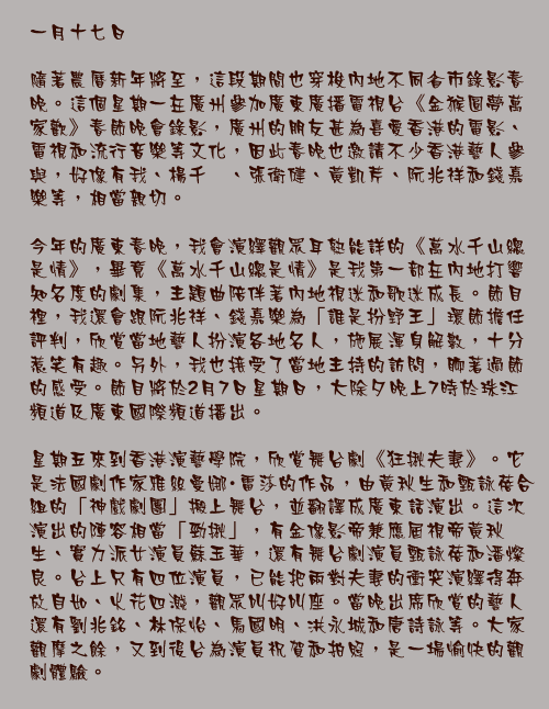一月十七日

隨著農曆新年將至，這段期間也穿梭內地不同省市錄影春晚。這個星期一在廣州參加廣東廣播電視台《金猴圓夢萬家歡》春節晚會錄影，廣州的朋友甚為喜愛香港的電影、電視和流行音樂等文化，因此春晚也邀請不少香港藝人參與，好像有我、楊千嬅、張衛健、黃凱芹、阮兆祥和錢嘉樂等，相當親切。

今年的廣東春晚，我會演繹觀眾耳熟能詳的《萬水千山總是情》，畢竟《萬水千山總是情》是我第一部在內地打響知名度的劇集，主題曲陪伴著內地視迷和歌迷成長。節目裡，我還會跟阮兆祥、錢嘉樂為「誰是扮野王」環節擔任評判，欣賞當地藝人扮演各地名人，施展渾身解數，十分惹笑有趣。另外，我也接受了當地主持的訪問，聊著過節的感受。節目將於2月7日星期日，大除夕晚上7時於珠江頻道及廣東國際頻道播出。

星期五來到香港演藝學院，欣賞舞台劇《狂揪夫妻》。它是法國劇作家雅絲曼娜・雷莎的作品，由黃秋生和甄詠蓓合組的「神戲劇團」搬上舞台，並翻譯成廣東話演出。這次演出的陣容相當「勁揪」，有金像影帝兼應屆視帝黃秋生、實力派女演員蘇玉華，還有舞台劇演員甄詠蓓和潘燦良。台上只有四位演員，已能把兩對夫妻的衝突演繹得奔放自如、火花四濺，觀眾叫好叫座。當晚出席欣賞的藝人還有劉兆銘、林保怡、馬國明、洪永城和唐詩詠等。大家觀摩之餘，又到後台為演員祝賀和拍照，是一場愉快的觀劇體驗。