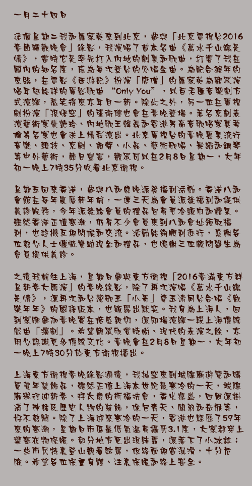 一月二十四日

這個星期二我和羅家英來到北京，參與「北京電視台2016春節聯歡晚會」錄影，我演唱了首本名曲《萬水千山總是情》，當時它是率先打入內地的劇集和歌曲，打響了我在國內的知名度，成為每次登台的必唱金曲。為配合猴年的來臨，在電影《西遊記》扮演「唐僧」的羅家英為觀眾演唱耳熟能詳的電影歌曲 “Only You”，以百老匯音樂劇方式演繹，惹笑得來亦耳目一新。除此之外，另一位在電視劇扮演「孫悟空」的張衛健也會在春晚登場。著名京劇表演藝術家裴艷玲、內地歌王韓磊和香港男高音歌唱家莫華倫等名家也會送上精彩演出。北京電視台的春晚雲集流行音樂、雜技、京劇、相聲、小品、藝術歌唱、舞蹈和鋼琴等中外藝術，節目豐富，觀眾可以在2月8日星期一，大年初一晚上7時35分收看北京衛視。

星期五回來香港，參與八和歲晚派發福利活動。香港八和會館在每年農曆新年前，一連三天為會員派發福利和提供義診服務，今年派發給會員的禮品包有毛冷頸巾和糖果。雖然香港正值寒潮，仍有不少會員來到八和會址領取福利，也趁機互相問候和交流。活動能夠順利進行，感謝各位熱心人士慷慨贊助現金和禮品，也鳴謝三位顧問醫生為會員提供義診。

之後我前往上海，星期日參與東方衛視「2016春滿東方群星新春大匯演」的春晚錄影，除了再次演唱《萬水千山總是情》，還再次和台灣歌王「小哥」費玉清同台合唱《歡樂年年》的國語版本，也顯露出默契。我身為上海人，回到家鄉參加春晚實在倍感親切，還即場演繹一段上海傳統戲曲「滬劇」。希望觀眾欣賞時尚、現代的表演之餘，亦用心認識更多傳統文化。春晚會在2月8日星期一，大年初一晚上7時30分於東方衛視播出。

上海東方衛視春晚錄影過後，我抽空來到城隍廟遊覽和購買賀年裝飾品，雖然正值上海本世紀最寒冷的一天，城隍廟舉行迎新春、拜太歲的祈福法會，香火鼎盛，四周還掛滿了神話及歷史人物的裝飾，像包青天、關羽和岳飛等，好不熱鬧。除了上海迎來寒冷的一天，香港也經歷了59年來的寒潮，星期日市區最低氣溫有攝氏3.1度，大家都穿上禦寒衣物保暖。部分地方更出現結霜，還落下了小冰粒；一些市民特意登山觀看結霜，但路面相當濕滑，十分危險。希望各位保重身體、注意保暖和路上安全。