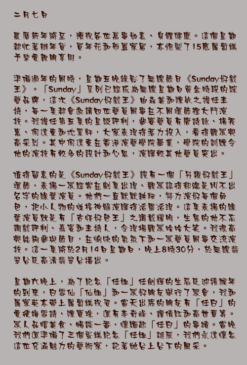 二月七日

農曆新年將至，預祝各位萬事如意、身體健康。這個星期都忙著辦年貨，買年花和佈置家居，亦炮製了15底蘿蔔糕予摯愛親朋享用。

準備過年的同時，星期五晚錄影了無線節目《Sunday好戲王》。「Sunday」系列已經成為無線星期日黃金時段的綜藝品牌，這次《Sunday好戲王》由森美和陳敏之擔任主持，每一集都會邀請四位藝員同事在不同環節裡大鬥演技。我擔任第五集的星級評判，參賽藝員有唐詩詠、楊秀惠、何遠東和沈震軒，大家表現得落力投入，看得觀眾興高采烈。其中何遠東在香港演藝學院畢業，學院的訓練令他的演技有較多的設計和心思，演繹較其他藝員突出。

值得留意的是《Sunday好戲王》設有一個「另類好戲王」環節，表揚一眾經常在劇集出現、觀眾認得卻總是叫不出名字的綠葉演員。他們一直默默耕耘，努力演好每個角色，把小人物的性格神髓演繹得活靈活現。這集表揚的綠葉演員就是有「古怪好色王」之稱戴耀明，生鬼的他不忘調戲評判、嘉賓和主持人，令現場觀眾哈哈大笑。我很高興能夠參與節目，在愉快的氣氛下和一眾藝員同事交流演技。這一集將於2月14日星期日，晚上8時30分，於無線翡翠台及高清翡翠台播出。

星期六晚上，為了紀念「任姐」任劍輝的生忌及迎接猴年的到來，白雪仙「仙姐」和一眾好朋友舉行了聚會，我和羅家英亦帶上蘿蔔糕祝賀。當天出席的朋友有「任白」的愛徒梅雪詩、陳寶珠，還有李奇峰、譚倩紅和高世章等。眾人品嚐美食、暢談一番，懷緬起「任白」的事蹟。當晚我們還準備了三個蛋糕紀念「任姐」誕辰，我們永遠懷念這位充滿魅力的藝術家，記著她台上台下的風采。